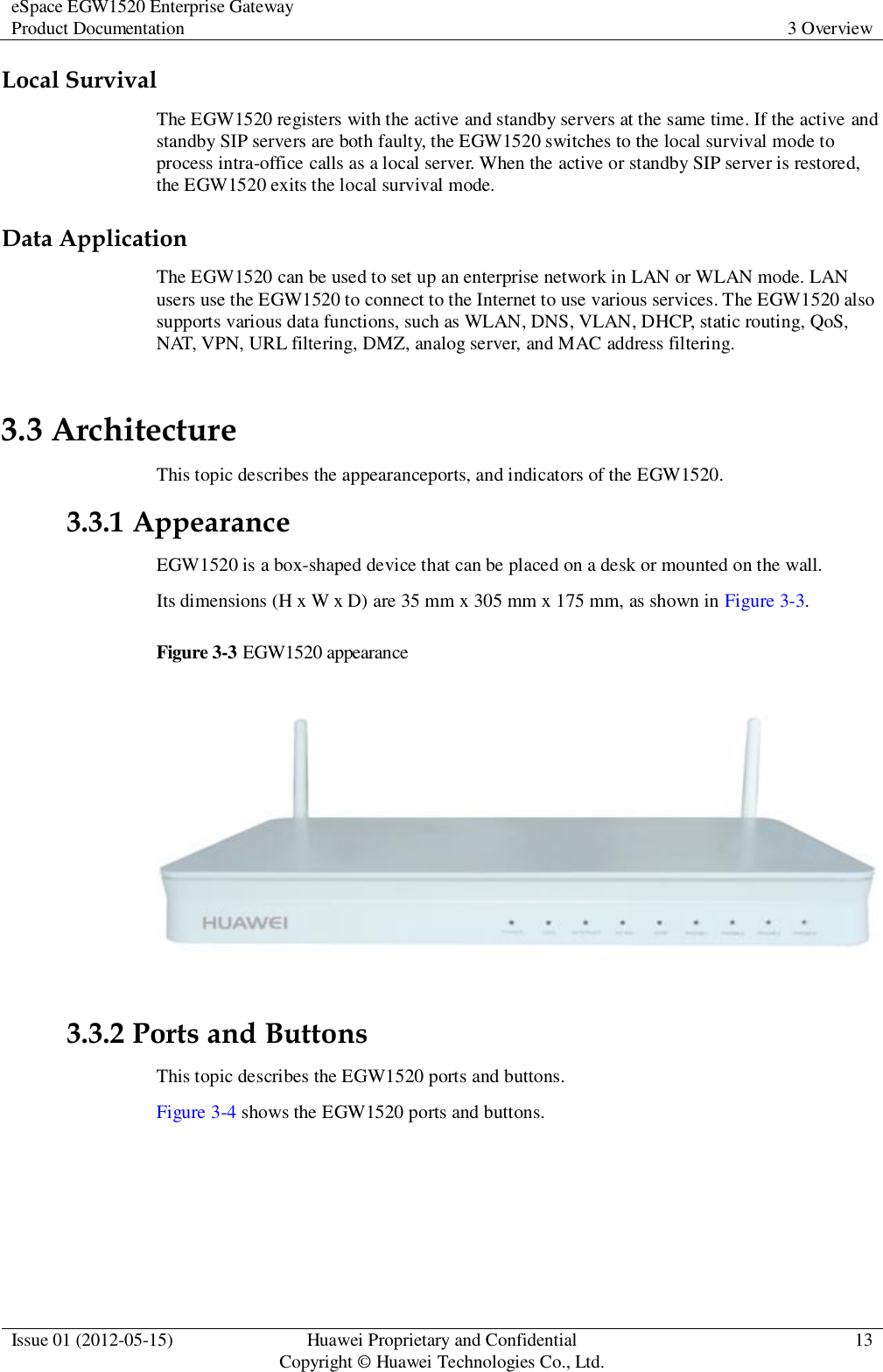 eSpace EGW1520 Enterprise Gateway Product Documentation 3 Overview  Issue 01 (2012-05-15) Huawei Proprietary and Confidential                                     Copyright © Huawei Technologies Co., Ltd. 13  Local Survival The EGW1520 registers with the active and standby servers at the same time. If the active and standby SIP servers are both faulty, the EGW1520 switches to the local survival mode to process intra-office calls as a local server. When the active or standby SIP server is restored, the EGW1520 exits the local survival mode. Data Application The EGW1520 can be used to set up an enterprise network in LAN or WLAN mode. LAN users use the EGW1520 to connect to the Internet to use various services. The EGW1520 also supports various data functions, such as WLAN, DNS, VLAN, DHCP, static routing, QoS, NAT, VPN, URL filtering, DMZ, analog server, and MAC address filtering. 3.3 Architecture This topic describes the appearanceports, and indicators of the EGW1520. 3.3.1 Appearance EGW1520 is a box-shaped device that can be placed on a desk or mounted on the wall. Its dimensions (H x W x D) are 35 mm x 305 mm x 175 mm, as shown in Figure 3-3. Figure 3-3 EGW1520 appearance   3.3.2 Ports and Buttons This topic describes the EGW1520 ports and buttons. Figure 3-4 shows the EGW1520 ports and buttons. 