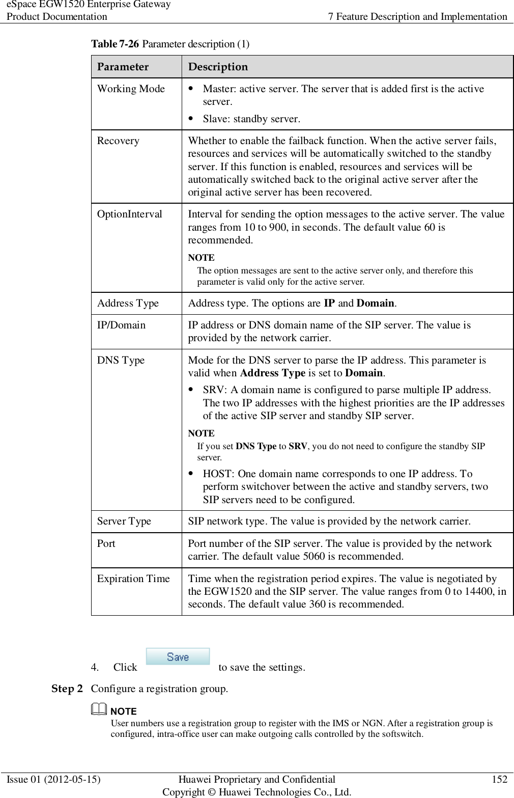eSpace EGW1520 Enterprise Gateway Product Documentation 7 Feature Description and Implementation  Issue 01 (2012-05-15) Huawei Proprietary and Confidential                                     Copyright © Huawei Technologies Co., Ltd. 152  Table 7-26 Parameter description (1) Parameter Description Working Mode  Master: active server. The server that is added first is the active server.  Slave: standby server. Recovery Whether to enable the failback function. When the active server fails, resources and services will be automatically switched to the standby server. If this function is enabled, resources and services will be automatically switched back to the original active server after the original active server has been recovered. OptionInterval Interval for sending the option messages to the active server. The value ranges from 10 to 900, in seconds. The default value 60 is recommended. NOTE The option messages are sent to the active server only, and therefore this parameter is valid only for the active server. Address Type Address type. The options are IP and Domain. IP/Domain IP address or DNS domain name of the SIP server. The value is provided by the network carrier. DNS Type Mode for the DNS server to parse the IP address. This parameter is valid when Address Type is set to Domain.  SRV: A domain name is configured to parse multiple IP address. The two IP addresses with the highest priorities are the IP addresses of the active SIP server and standby SIP server.   NOTE If you set DNS Type to SRV, you do not need to configure the standby SIP server.  HOST: One domain name corresponds to one IP address. To perform switchover between the active and standby servers, two SIP servers need to be configured. Server Type SIP network type. The value is provided by the network carrier. Port Port number of the SIP server. The value is provided by the network carrier. The default value 5060 is recommended. Expiration Time Time when the registration period expires. The value is negotiated by the EGW1520 and the SIP server. The value ranges from 0 to 14400, in seconds. The default value 360 is recommended.  4. Click    to save the settings. Step 2 Configure a registration group.  User numbers use a registration group to register with the IMS or NGN. After a registration group is configured, intra-office user can make outgoing calls controlled by the softswitch. 
