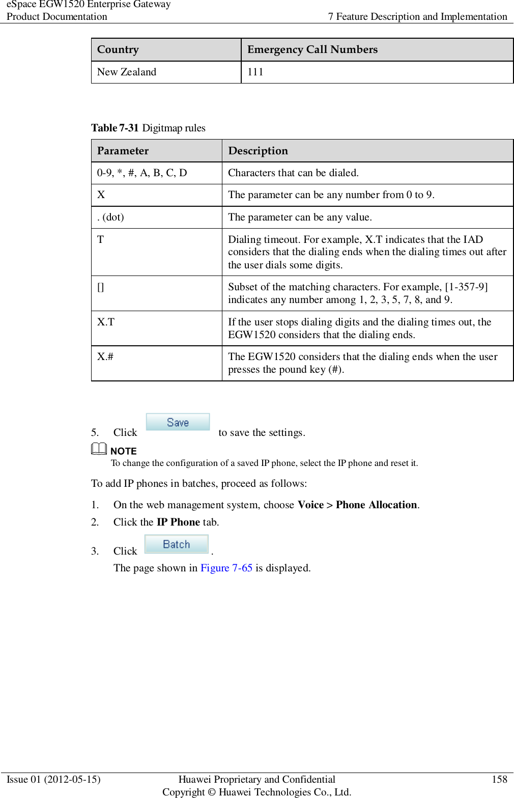 eSpace EGW1520 Enterprise Gateway Product Documentation 7 Feature Description and Implementation  Issue 01 (2012-05-15) Huawei Proprietary and Confidential                                     Copyright © Huawei Technologies Co., Ltd. 158  Country Emergency Call Numbers New Zealand 111  Table 7-31 Digitmap rules Parameter Description 0-9, *, #, A, B, C, D Characters that can be dialed. X The parameter can be any number from 0 to 9. . (dot) The parameter can be any value. T Dialing timeout. For example, X.T indicates that the IAD considers that the dialing ends when the dialing times out after the user dials some digits. [] Subset of the matching characters. For example, [1-357-9] indicates any number among 1, 2, 3, 5, 7, 8, and 9. X.T If the user stops dialing digits and the dialing times out, the EGW1520 considers that the dialing ends. X.# The EGW1520 considers that the dialing ends when the user presses the pound key (#).  5. Click    to save the settings.  To change the configuration of a saved IP phone, select the IP phone and reset it. To add IP phones in batches, proceed as follows: 1. On the web management system, choose Voice &gt; Phone Allocation. 2. Click the IP Phone tab. 3. Click  . The page shown in Figure 7-65 is displayed. 