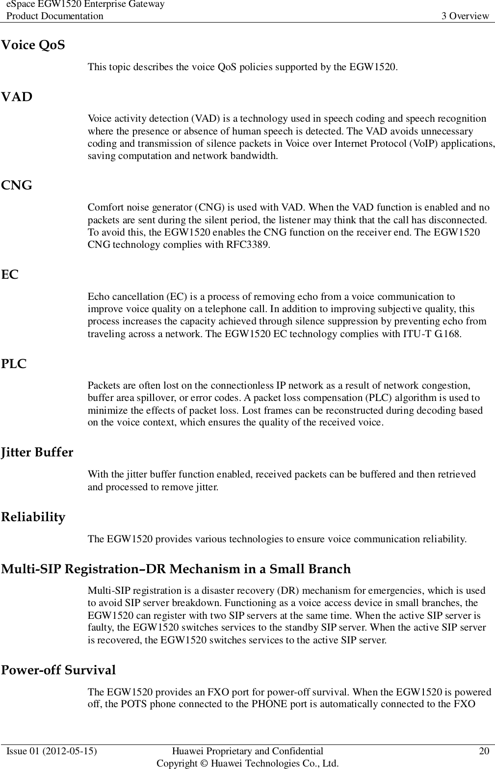 eSpace EGW1520 Enterprise Gateway Product Documentation 3 Overview  Issue 01 (2012-05-15) Huawei Proprietary and Confidential                                     Copyright © Huawei Technologies Co., Ltd. 20  Voice QoS This topic describes the voice QoS policies supported by the EGW1520. VAD Voice activity detection (VAD) is a technology used in speech coding and speech recognition where the presence or absence of human speech is detected. The VAD avoids unnecessary coding and transmission of silence packets in Voice over Internet Protocol (VoIP) applications, saving computation and network bandwidth. CNG Comfort noise generator (CNG) is used with VAD. When the VAD function is enabled and no packets are sent during the silent period, the listener may think that the call has disconnected. To avoid this, the EGW1520 enables the CNG function on the receiver end. The EGW1520 CNG technology complies with RFC3389. EC Echo cancellation (EC) is a process of removing echo from a voice communication to improve voice quality on a telephone call. In addition to improving subjective quality, this process increases the capacity achieved through silence suppression by preventing echo from traveling across a network. The EGW1520 EC technology complies with ITU-T G.168. PLC Packets are often lost on the connectionless IP network as a result of network congestion, buffer area spillover, or error codes. A packet loss compensation (PLC) algorithm is used to minimize the effects of packet loss. Lost frames can be reconstructed during decoding based on the voice context, which ensures the quality of the received voice. Jitter Buffer With the jitter buffer function enabled, received packets can be buffered and then retrieved and processed to remove jitter. Reliability The EGW1520 provides various technologies to ensure voice communication reliability. Multi-SIP Registration–DR Mechanism in a Small Branch Multi-SIP registration is a disaster recovery (DR) mechanism for emergencies, which is used to avoid SIP server breakdown. Functioning as a voice access device in small branches, the EGW1520 can register with two SIP servers at the same time. When the active SIP server is faulty, the EGW1520 switches services to the standby SIP server. When the active SIP server is recovered, the EGW1520 switches services to the active SIP server. Power-off Survival The EGW1520 provides an FXO port for power-off survival. When the EGW1520 is powered off, the POTS phone connected to the PHONE port is automatically connected to the FXO 