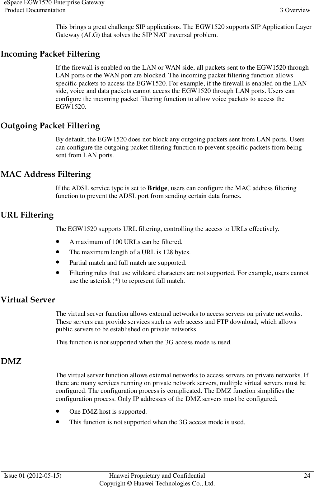 eSpace EGW1520 Enterprise Gateway Product Documentation 3 Overview  Issue 01 (2012-05-15) Huawei Proprietary and Confidential                                     Copyright © Huawei Technologies Co., Ltd. 24  This brings a great challenge SIP applications. The EGW1520 supports SIP Application Layer Gateway (ALG) that solves the SIP NAT traversal problem. Incoming Packet Filtering If the firewall is enabled on the LAN or WAN side, all packets sent to the EGW1520 through LAN ports or the WAN port are blocked. The incoming packet filtering function allows specific packets to access the EGW1520. For example, if the firewall is enabled on the LAN side, voice and data packets cannot access the EGW1520 through LAN ports. Users can configure the incoming packet filtering function to allow voice packets to access the EGW1520. Outgoing Packet Filtering By default, the EGW1520 does not block any outgoing packets sent from LAN ports. Users can configure the outgoing packet filtering function to prevent specific packets from being sent from LAN ports. MAC Address Filtering If the ADSL service type is set to Bridge, users can configure the MAC address filtering function to prevent the ADSL port from sending certain data frames. URL Filtering The EGW1520 supports URL filtering, controlling the access to URLs effectively.  A maximum of 100 URLs can be filtered.  The maximum length of a URL is 128 bytes.  Partial match and full match are supported.  Filtering rules that use wildcard characters are not supported. For example, users cannot use the asterisk (*) to represent full match. Virtual Server The virtual server function allows external networks to access servers on private networks. These servers can provide services such as web access and FTP download, which allows public servers to be established on private networks. This function is not supported when the 3G access mode is used. DMZ The virtual server function allows external networks to access servers on private networks. If there are many services running on private network servers, multiple virtual servers must be configured. The configuration process is complicated. The DMZ function simplifies the configuration process. Only IP addresses of the DMZ servers must be configured.  One DMZ host is supported.  This function is not supported when the 3G access mode is used. 