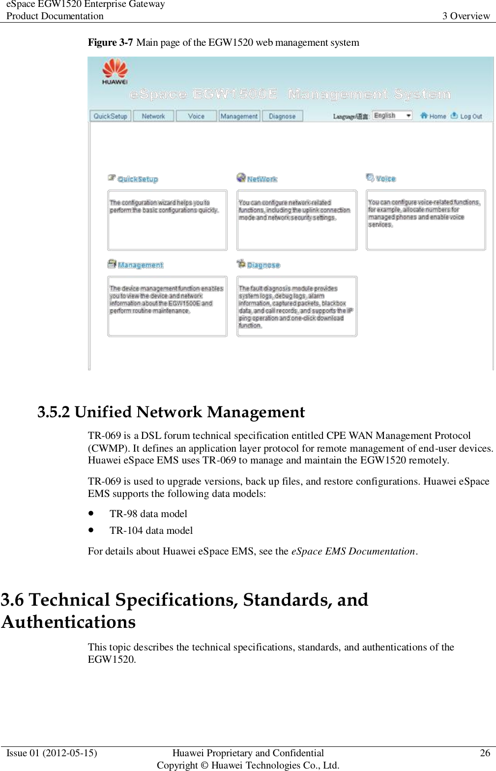 eSpace EGW1520 Enterprise Gateway Product Documentation 3 Overview  Issue 01 (2012-05-15) Huawei Proprietary and Confidential                                     Copyright © Huawei Technologies Co., Ltd. 26  Figure 3-7 Main page of the EGW1520 web management system   3.5.2 Unified Network Management TR-069 is a DSL forum technical specification entitled CPE WAN Management Protocol (CWMP). It defines an application layer protocol for remote management of end-user devices. Huawei eSpace EMS uses TR-069 to manage and maintain the EGW1520 remotely. TR-069 is used to upgrade versions, back up files, and restore configurations. Huawei eSpace EMS supports the following data models:  TR-98 data model  TR-104 data model For details about Huawei eSpace EMS, see the eSpace EMS Documentation. 3.6 Technical Specifications, Standards, and Authentications This topic describes the technical specifications, standards, and authentications of the EGW1520. 