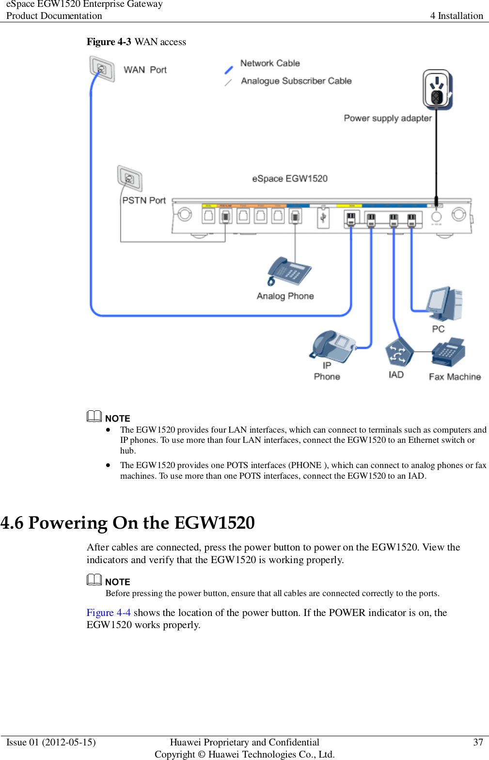 eSpace EGW1520 Enterprise Gateway Product Documentation 4 Installation  Issue 01 (2012-05-15) Huawei Proprietary and Confidential                                     Copyright © Huawei Technologies Co., Ltd. 37  Figure 4-3 WAN access     The EGW1520 provides four LAN interfaces, which can connect to terminals such as computers and IP phones. To use more than four LAN interfaces, connect the EGW1520 to an Ethernet switch or hub.  The EGW1520 provides one POTS interfaces (PHONE ), which can connect to analog phones or fax machines. To use more than one POTS interfaces, connect the EGW1520 to an IAD. 4.6 Powering On the EGW1520 After cables are connected, press the power button to power on the EGW1520. View the indicators and verify that the EGW1520 is working properly.    Before pressing the power button, ensure that all cables are connected correctly to the ports. Figure 4-4 shows the location of the power button. If the POWER indicator is on, the EGW1520 works properly. 