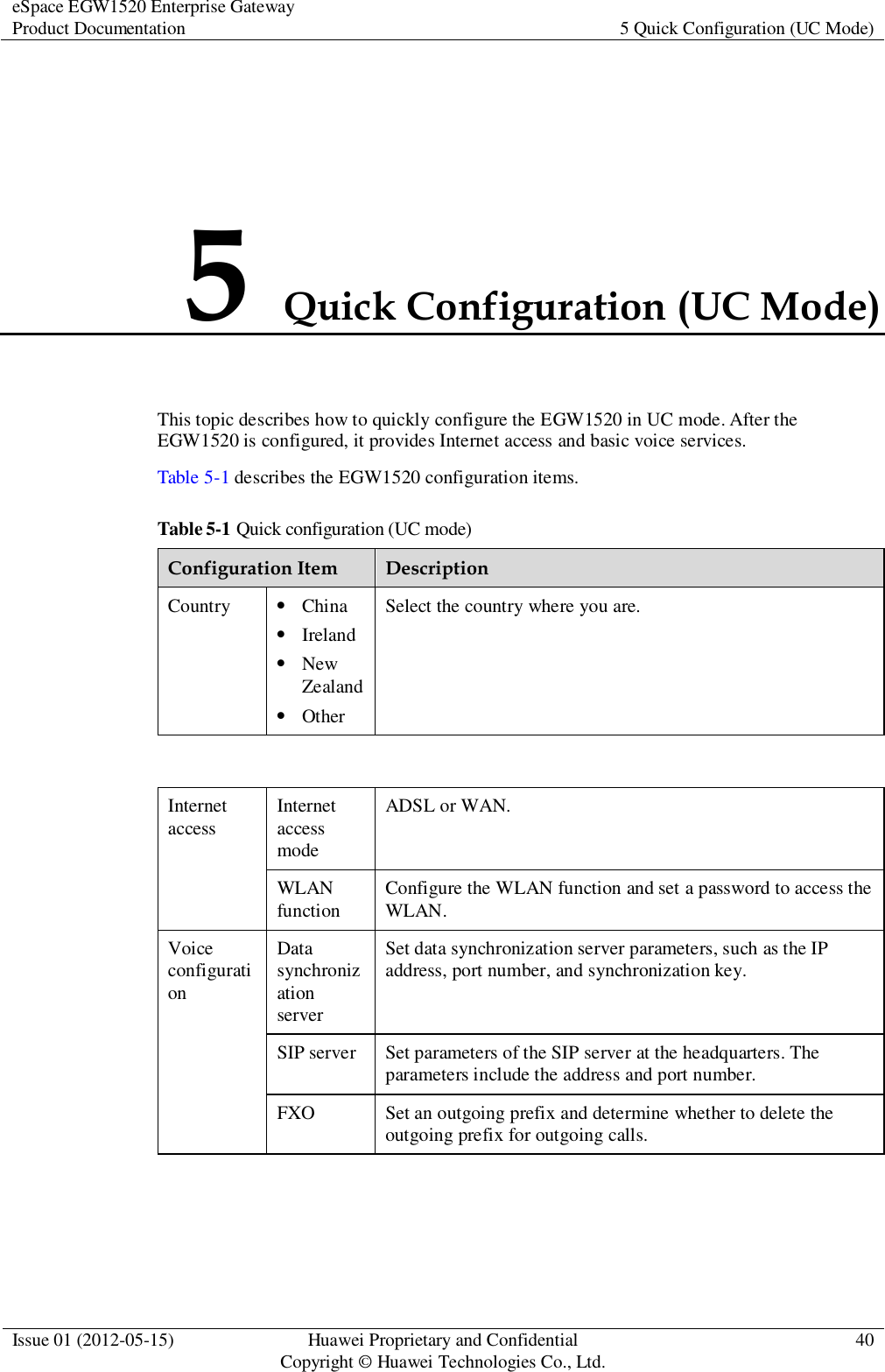 eSpace EGW1520 Enterprise Gateway Product Documentation 5 Quick Configuration (UC Mode)  Issue 01 (2012-05-15) Huawei Proprietary and Confidential                                     Copyright © Huawei Technologies Co., Ltd. 40  5 Quick Configuration (UC Mode) This topic describes how to quickly configure the EGW1520 in UC mode. After the EGW1520 is configured, it provides Internet access and basic voice services. Table 5-1 describes the EGW1520 configuration items. Table 5-1 Quick configuration (UC mode) Configuration Item Description Country  China  Ireland  New Zealand  Other Select the country where you are.  Internet access Internet access mode ADSL or WAN. WLAN function Configure the WLAN function and set a password to access the WLAN. Voice configuration Data synchronization server Set data synchronization server parameters, such as the IP address, port number, and synchronization key. SIP server Set parameters of the SIP server at the headquarters. The parameters include the address and port number. FXO Set an outgoing prefix and determine whether to delete the outgoing prefix for outgoing calls.  