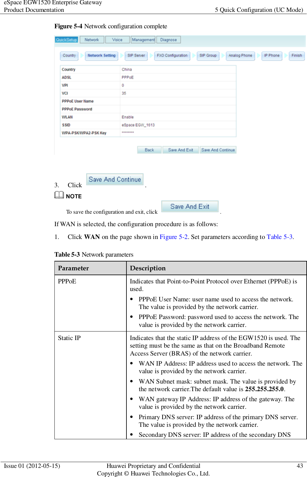 eSpace EGW1520 Enterprise Gateway Product Documentation 5 Quick Configuration (UC Mode)  Issue 01 (2012-05-15) Huawei Proprietary and Confidential                                     Copyright © Huawei Technologies Co., Ltd. 43  Figure 5-4 Network configuration complete   3. Click  .  To save the configuration and exit, click  . If WAN is selected, the configuration procedure is as follows: 1. Click WAN on the page shown in Figure 5-2. Set parameters according to Table 5-3. Table 5-3 Network parameters Parameter Description PPPoE Indicates that Point-to-Point Protocol over Ethernet (PPPoE) is used.  PPPoE User Name: user name used to access the network. The value is provided by the network carrier.  PPPoE Password: password used to access the network. The value is provided by the network carrier. Static IP Indicates that the static IP address of the EGW1520 is used. The setting must be the same as that on the Broadband Remote Access Server (BRAS) of the network carrier.  WAN IP Address: IP address used to access the network. The value is provided by the network carrier.  WAN Subnet mask: subnet mask. The value is provided by the network carrier.The default value is 255.255.255.0.  WAN gateway IP Address: IP address of the gateway. The value is provided by the network carrier.  Primary DNS server: IP address of the primary DNS server. The value is provided by the network carrier.  Secondary DNS server: IP address of the secondary DNS 