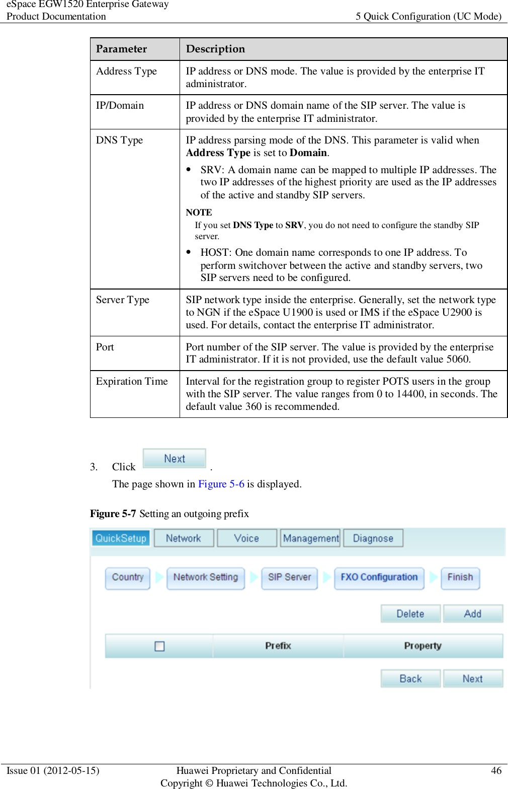 eSpace EGW1520 Enterprise Gateway Product Documentation 5 Quick Configuration (UC Mode)  Issue 01 (2012-05-15) Huawei Proprietary and Confidential                                     Copyright © Huawei Technologies Co., Ltd. 46  Parameter Description Address Type IP address or DNS mode. The value is provided by the enterprise IT administrator. IP/Domain IP address or DNS domain name of the SIP server. The value is provided by the enterprise IT administrator. DNS Type IP address parsing mode of the DNS. This parameter is valid when Address Type is set to Domain.  SRV: A domain name can be mapped to multiple IP addresses. The two IP addresses of the highest priority are used as the IP addresses of the active and standby SIP servers. NOTE If you set DNS Type to SRV, you do not need to configure the standby SIP server.  HOST: One domain name corresponds to one IP address. To perform switchover between the active and standby servers, two SIP servers need to be configured. Server Type SIP network type inside the enterprise. Generally, set the network type to NGN if the eSpace U1900 is used or IMS if the eSpace U2900 is used. For details, contact the enterprise IT administrator. Port Port number of the SIP server. The value is provided by the enterprise IT administrator. If it is not provided, use the default value 5060. Expiration Time Interval for the registration group to register POTS users in the group with the SIP server. The value ranges from 0 to 14400, in seconds. The default value 360 is recommended.  3. Click  . The page shown in Figure 5-6 is displayed. Figure 5-7 Setting an outgoing prefix   