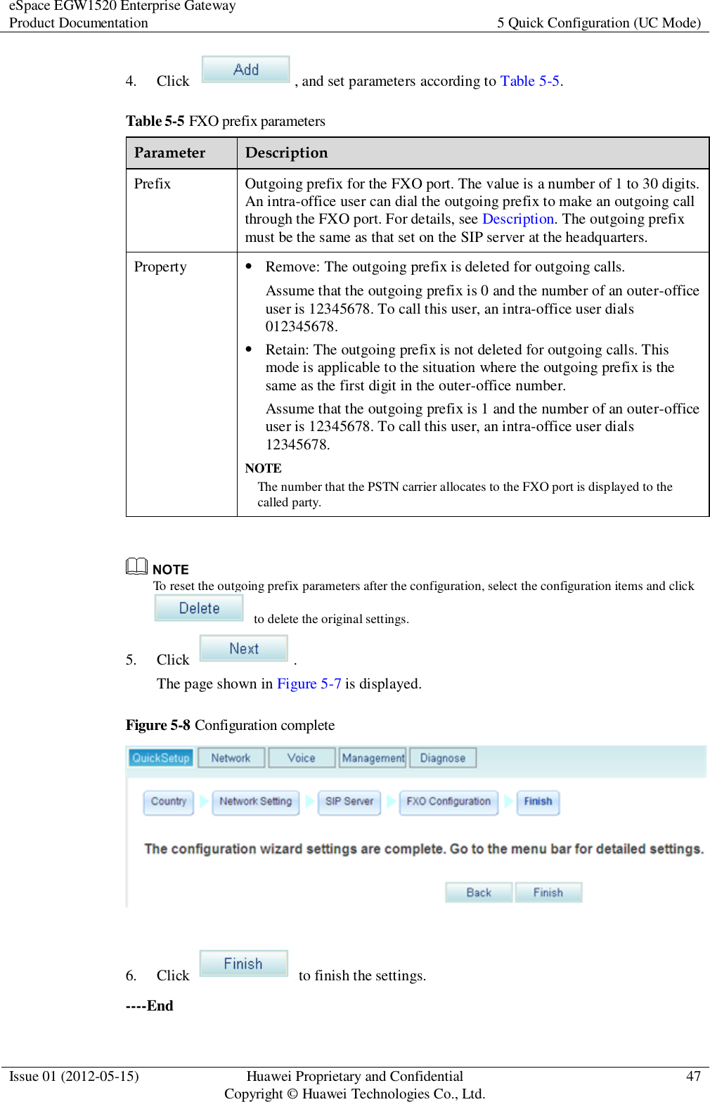 eSpace EGW1520 Enterprise Gateway Product Documentation 5 Quick Configuration (UC Mode)  Issue 01 (2012-05-15) Huawei Proprietary and Confidential                                     Copyright © Huawei Technologies Co., Ltd. 47  4. Click  , and set parameters according to Table 5-5. Table 5-5 FXO prefix parameters Parameter Description Prefix Outgoing prefix for the FXO port. The value is a number of 1 to 30 digits. An intra-office user can dial the outgoing prefix to make an outgoing call through the FXO port. For details, see Description. The outgoing prefix must be the same as that set on the SIP server at the headquarters. Property  Remove: The outgoing prefix is deleted for outgoing calls. Assume that the outgoing prefix is 0 and the number of an outer-office user is 12345678. To call this user, an intra-office user dials 012345678.  Retain: The outgoing prefix is not deleted for outgoing calls. This mode is applicable to the situation where the outgoing prefix is the same as the first digit in the outer-office number. Assume that the outgoing prefix is 1 and the number of an outer-office user is 12345678. To call this user, an intra-office user dials 12345678. NOTE The number that the PSTN carrier allocates to the FXO port is displayed to the called party.   To reset the outgoing prefix parameters after the configuration, select the configuration items and click   to delete the original settings. 5. Click  . The page shown in Figure 5-7 is displayed. Figure 5-8 Configuration complete   6. Click    to finish the settings. ----End 