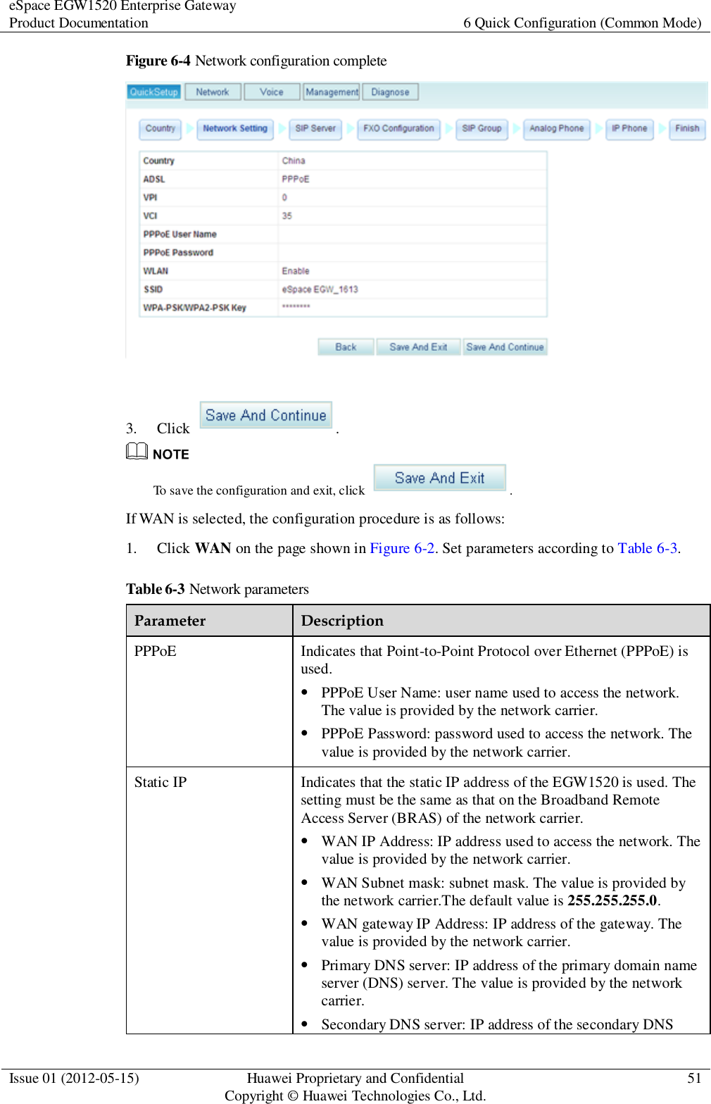 eSpace EGW1520 Enterprise Gateway Product Documentation 6 Quick Configuration (Common Mode)  Issue 01 (2012-05-15) Huawei Proprietary and Confidential                                     Copyright © Huawei Technologies Co., Ltd. 51  Figure 6-4 Network configuration complete   3. Click  .  To save the configuration and exit, click  . If WAN is selected, the configuration procedure is as follows: 1. Click WAN on the page shown in Figure 6-2. Set parameters according to Table 6-3. Table 6-3 Network parameters Parameter Description PPPoE Indicates that Point-to-Point Protocol over Ethernet (PPPoE) is used.  PPPoE User Name: user name used to access the network. The value is provided by the network carrier.  PPPoE Password: password used to access the network. The value is provided by the network carrier. Static IP Indicates that the static IP address of the EGW1520 is used. The setting must be the same as that on the Broadband Remote Access Server (BRAS) of the network carrier.  WAN IP Address: IP address used to access the network. The value is provided by the network carrier.  WAN Subnet mask: subnet mask. The value is provided by the network carrier.The default value is 255.255.255.0.  WAN gateway IP Address: IP address of the gateway. The value is provided by the network carrier.  Primary DNS server: IP address of the primary domain name server (DNS) server. The value is provided by the network carrier.  Secondary DNS server: IP address of the secondary DNS 