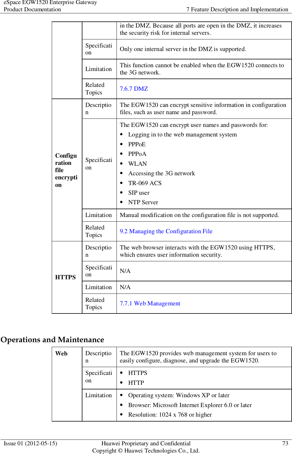 eSpace EGW1520 Enterprise Gateway Product Documentation 7 Feature Description and Implementation  Issue 01 (2012-05-15) Huawei Proprietary and Confidential                                     Copyright © Huawei Technologies Co., Ltd. 73  in the DMZ. Because all ports are open in the DMZ, it increases the security risk for internal servers. Specification Only one internal server in the DMZ is supported. Limitation This function cannot be enabled when the EGW1520 connects to the 3G network. Related Topics 7.6.7 DMZ Configuration file encryption Description The EGW1520 can encrypt sensitive information in configuration files, such as user name and password. Specification The EGW1520 can encrypt user names and passwords for:  Logging in to the web management system  PPPoE  PPPoA  WLAN  Accessing the 3G network  TR-069 ACS  SIP user  NTP Server Limitation Manual modification on the configuration file is not supported. Related Topics 9.2 Managing the Configuration File HTTPS Description The web browser interacts with the EGW1520 using HTTPS, which ensures user information security. Specification N/A Limitation N/A Related Topics 7.7.1 Web Management  Operations and Maintenance Web Description The EGW1520 provides web management system for users to easily configure, diagnose, and upgrade the EGW1520. Specification  HTTPS  HTTP Limitation  Operating system: Windows XP or later  Browser: Microsoft Internet Explorer 6.0 or later  Resolution: 1024 x 768 or higher 