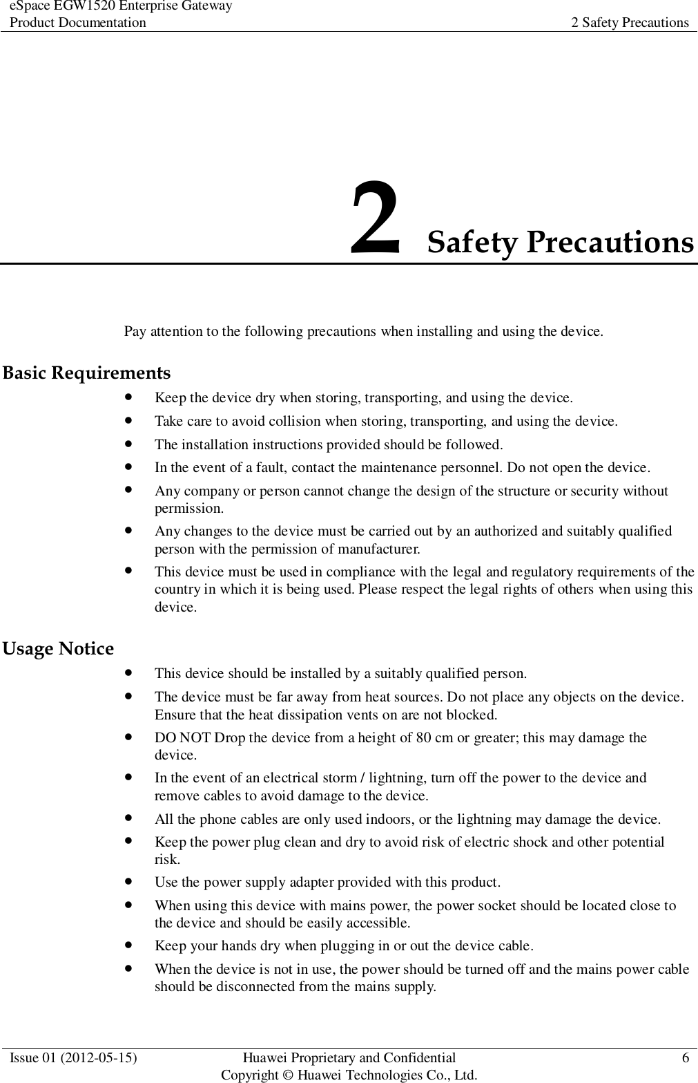 eSpace EGW1520 Enterprise Gateway Product Documentation 2 Safety Precautions  Issue 01 (2012-05-15) Huawei Proprietary and Confidential                                     Copyright © Huawei Technologies Co., Ltd. 6  2 Safety Precautions Pay attention to the following precautions when installing and using the device. Basic Requirements  Keep the device dry when storing, transporting, and using the device.  Take care to avoid collision when storing, transporting, and using the device.  The installation instructions provided should be followed.  In the event of a fault, contact the maintenance personnel. Do not open the device.  Any company or person cannot change the design of the structure or security without permission.  Any changes to the device must be carried out by an authorized and suitably qualified person with the permission of manufacturer.  This device must be used in compliance with the legal and regulatory requirements of the country in which it is being used. Please respect the legal rights of others when using this device. Usage Notice  This device should be installed by a suitably qualified person.  The device must be far away from heat sources. Do not place any objects on the device. Ensure that the heat dissipation vents on are not blocked.  DO NOT Drop the device from a height of 80 cm or greater; this may damage the device.  In the event of an electrical storm / lightning, turn off the power to the device and remove cables to avoid damage to the device.  All the phone cables are only used indoors, or the lightning may damage the device.  Keep the power plug clean and dry to avoid risk of electric shock and other potential risk.  Use the power supply adapter provided with this product.  When using this device with mains power, the power socket should be located close to the device and should be easily accessible.  Keep your hands dry when plugging in or out the device cable.  When the device is not in use, the power should be turned off and the mains power cable should be disconnected from the mains supply. 
