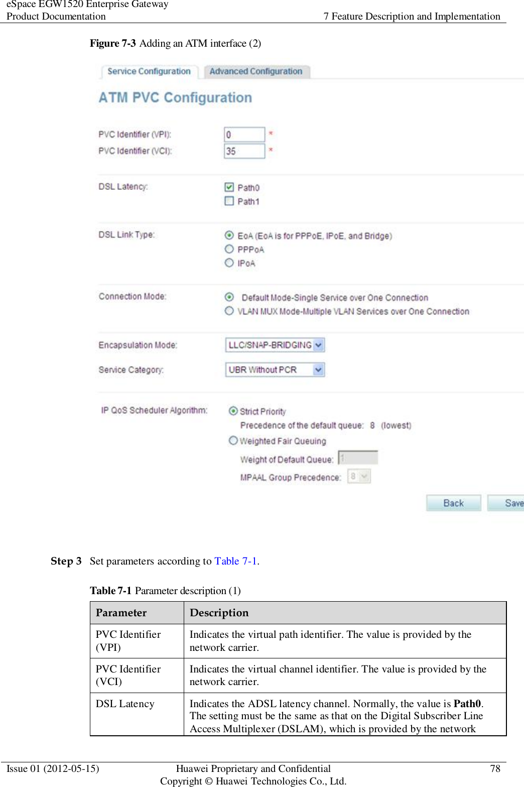 eSpace EGW1520 Enterprise Gateway Product Documentation 7 Feature Description and Implementation  Issue 01 (2012-05-15) Huawei Proprietary and Confidential                                     Copyright © Huawei Technologies Co., Ltd. 78  Figure 7-3 Adding an ATM interface (2)   Step 3 Set parameters according to Table 7-1. Table 7-1 Parameter description (1) Parameter Description PVC Identifier (VPI) Indicates the virtual path identifier. The value is provided by the network carrier. PVC Identifier (VCI) Indicates the virtual channel identifier. The value is provided by the network carrier. DSL Latency Indicates the ADSL latency channel. Normally, the value is Path0. The setting must be the same as that on the Digital Subscriber Line Access Multiplexer (DSLAM), which is provided by the network 