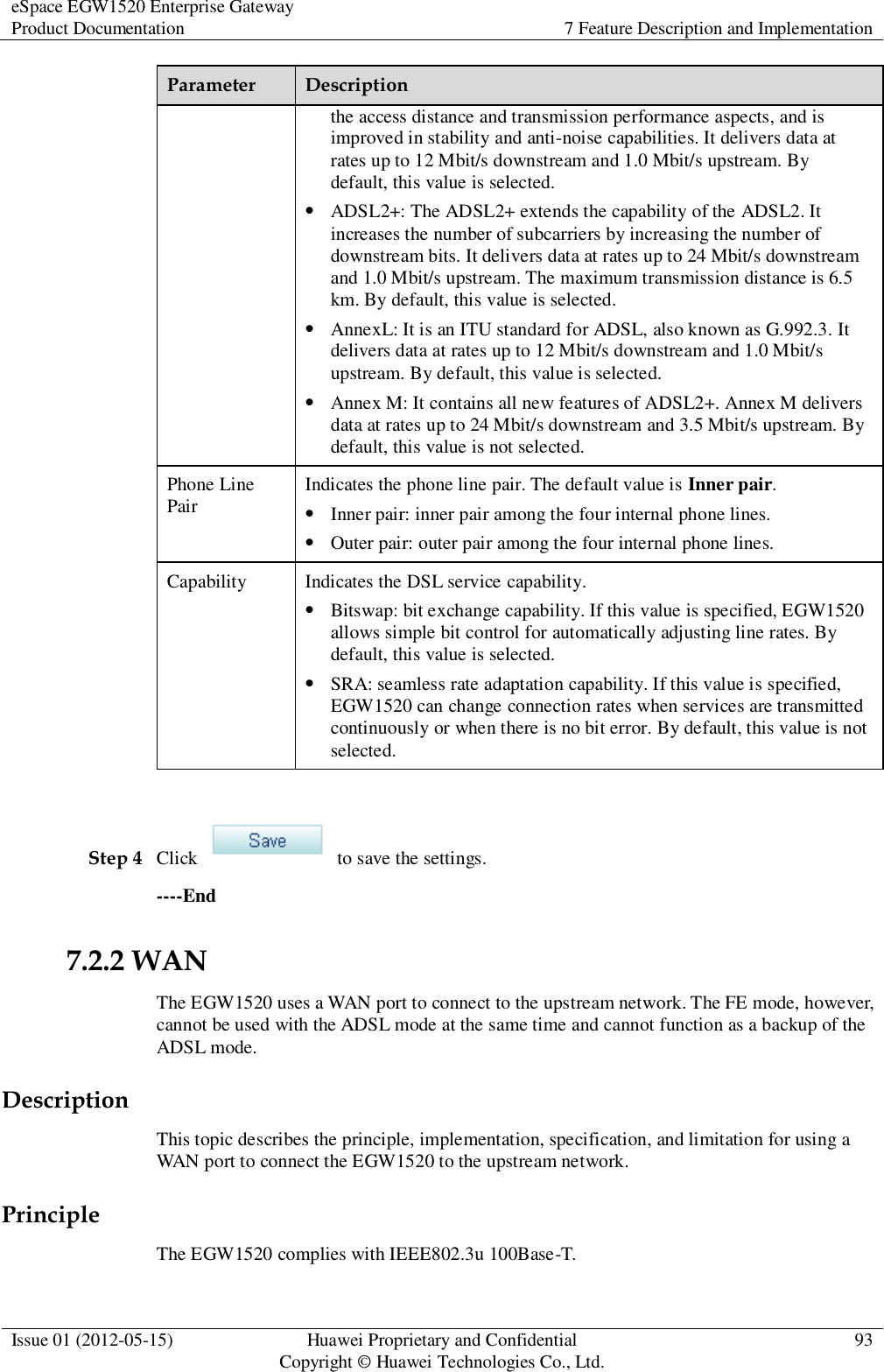 eSpace EGW1520 Enterprise Gateway Product Documentation 7 Feature Description and Implementation  Issue 01 (2012-05-15) Huawei Proprietary and Confidential                                     Copyright © Huawei Technologies Co., Ltd. 93  Parameter Description the access distance and transmission performance aspects, and is improved in stability and anti-noise capabilities. It delivers data at rates up to 12 Mbit/s downstream and 1.0 Mbit/s upstream. By default, this value is selected.  ADSL2+: The ADSL2+ extends the capability of the ADSL2. It increases the number of subcarriers by increasing the number of downstream bits. It delivers data at rates up to 24 Mbit/s downstream and 1.0 Mbit/s upstream. The maximum transmission distance is 6.5 km. By default, this value is selected.  AnnexL: It is an ITU standard for ADSL, also known as G.992.3. It delivers data at rates up to 12 Mbit/s downstream and 1.0 Mbit/s upstream. By default, this value is selected.  Annex M: It contains all new features of ADSL2+. Annex M delivers data at rates up to 24 Mbit/s downstream and 3.5 Mbit/s upstream. By default, this value is not selected. Phone Line Pair Indicates the phone line pair. The default value is Inner pair.  Inner pair: inner pair among the four internal phone lines.  Outer pair: outer pair among the four internal phone lines. Capability Indicates the DSL service capability.  Bitswap: bit exchange capability. If this value is specified, EGW1520 allows simple bit control for automatically adjusting line rates. By default, this value is selected.  SRA: seamless rate adaptation capability. If this value is specified, EGW1520 can change connection rates when services are transmitted continuously or when there is no bit error. By default, this value is not selected.  Step 4 Click    to save the settings. ----End 7.2.2 WAN The EGW1520 uses a WAN port to connect to the upstream network. The FE mode, however, cannot be used with the ADSL mode at the same time and cannot function as a backup of the ADSL mode. Description This topic describes the principle, implementation, specification, and limitation for using a WAN port to connect the EGW1520 to the upstream network. Principle The EGW1520 complies with IEEE802.3u 100Base-T. 