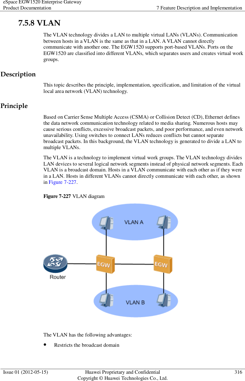 eSpace EGW1520 Enterprise Gateway Product Documentation 7 Feature Description and Implementation  Issue 01 (2012-05-15) Huawei Proprietary and Confidential                                     Copyright © Huawei Technologies Co., Ltd. 316  7.5.8 VLAN The VLAN technology divides a LAN to multiple virtual LANs (VLANs). Communication between hosts in a VLAN is the same as that in a LAN. A VLAN cannot directly communicate with another one. The EGW1520 supports port-based VLANs. Ports on the EGW1520 are classified into different VLANs, which separates users and creates virtual work groups. Description This topic describes the principle, implementation, specification, and limitation of the virtual local area network (VLAN) technology. Principle Based on Carrier Sense Multiple Access (CSMA) or Collision Detect (CD), Ethernet defines the data network communication technology related to media sharing. Numerous hosts may cause serious conflicts, excessive broadcast packets, and poor performance, and even network unavailability. Using switches to connect LANs reduces conflicts but cannot separate broadcast packets. In this background, the VLAN technology is generated to divide a LAN to multiple VLANs. The VLAN is a technology to implement virtual work groups. The VLAN technology divides LAN devices to several logical network segments instead of physical network segments. Each VLAN is a broadcast domain. Hosts in a VLAN communicate with each other as if they were in a LAN. Hosts in different VLANs cannot directly communicate with each other, as shown in Figure 7-227. Figure 7-227 VLAN diagram   The VLAN has the following advantages:  Restricts the broadcast domain 