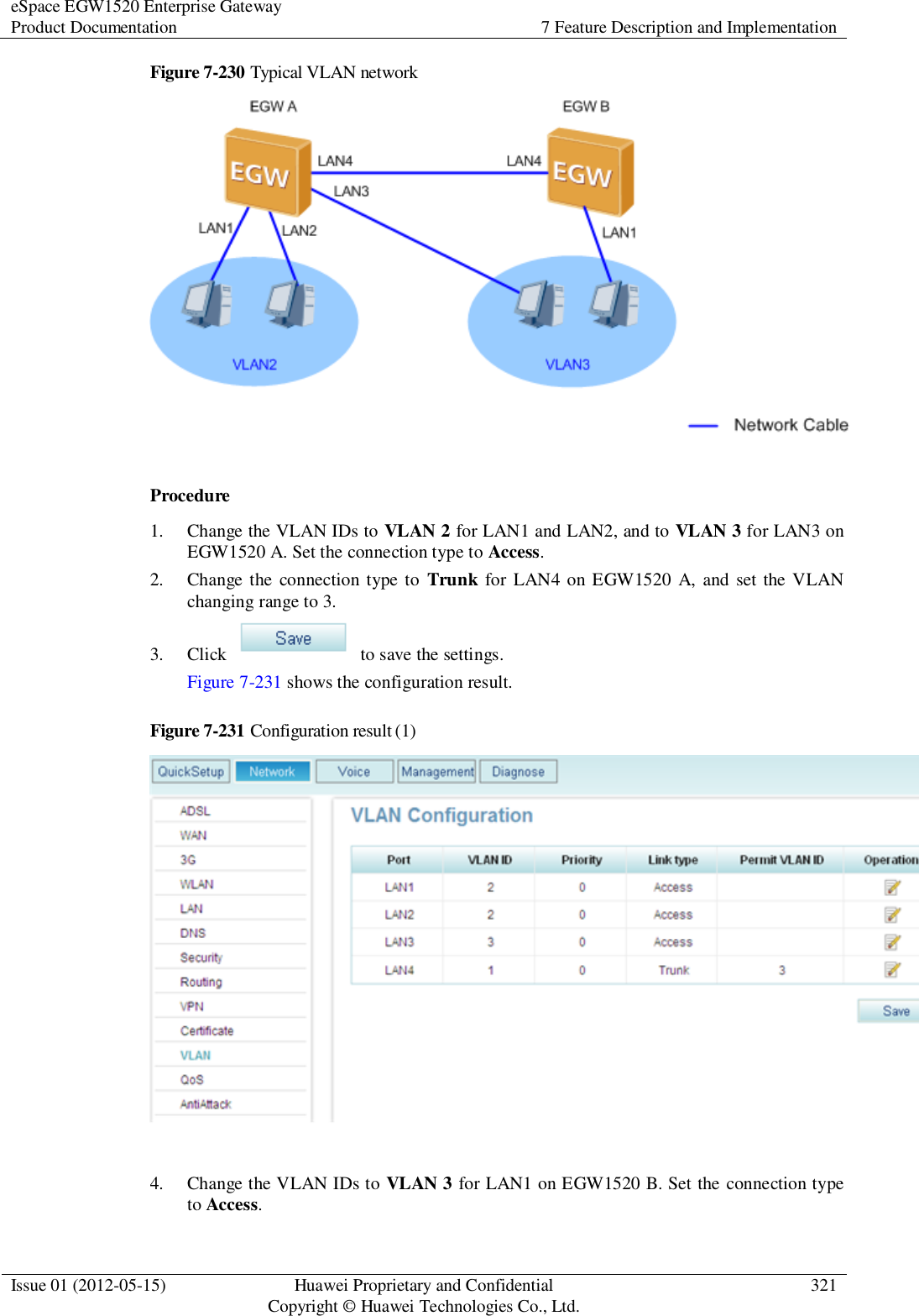 eSpace EGW1520 Enterprise Gateway Product Documentation 7 Feature Description and Implementation  Issue 01 (2012-05-15) Huawei Proprietary and Confidential                                     Copyright © Huawei Technologies Co., Ltd. 321  Figure 7-230 Typical VLAN network   Procedure 1. Change the VLAN IDs to VLAN 2 for LAN1 and LAN2, and to VLAN 3 for LAN3 on EGW1520 A. Set the connection type to Access. 2. Change the  connection type to  Trunk  for LAN4 on EGW1520 A, and set the VLAN changing range to 3. 3. Click    to save the settings. Figure 7-231 shows the configuration result. Figure 7-231 Configuration result (1)   4. Change the VLAN IDs to VLAN 3 for LAN1 on EGW1520 B. Set the connection type to Access. 