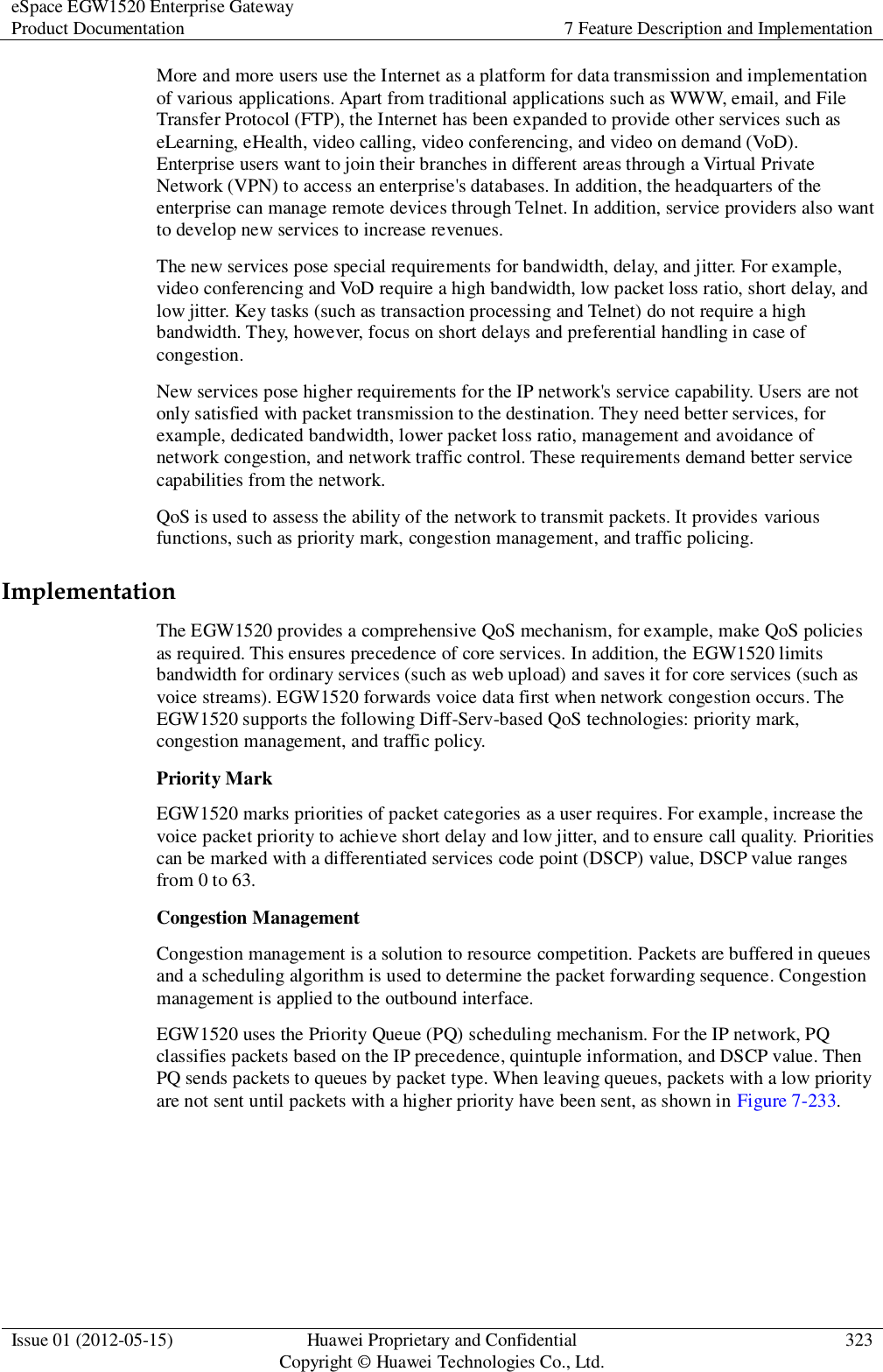 eSpace EGW1520 Enterprise Gateway Product Documentation 7 Feature Description and Implementation  Issue 01 (2012-05-15) Huawei Proprietary and Confidential                                     Copyright © Huawei Technologies Co., Ltd. 323  More and more users use the Internet as a platform for data transmission and implementation of various applications. Apart from traditional applications such as WWW, email, and File Transfer Protocol (FTP), the Internet has been expanded to provide other services such as eLearning, eHealth, video calling, video conferencing, and video on demand (VoD). Enterprise users want to join their branches in different areas through a Virtual Private Network (VPN) to access an enterprise&apos;s databases. In addition, the headquarters of the enterprise can manage remote devices through Telnet. In addition, service providers also want to develop new services to increase revenues. The new services pose special requirements for bandwidth, delay, and jitter. For example, video conferencing and VoD require a high bandwidth, low packet loss ratio, short delay, and low jitter. Key tasks (such as transaction processing and Telnet) do not require a high bandwidth. They, however, focus on short delays and preferential handling in case of congestion. New services pose higher requirements for the IP network&apos;s service capability. Users are not only satisfied with packet transmission to the destination. They need better services, for example, dedicated bandwidth, lower packet loss ratio, management and avoidance of network congestion, and network traffic control. These requirements demand better service capabilities from the network. QoS is used to assess the ability of the network to transmit packets. It provides various functions, such as priority mark, congestion management, and traffic policing. Implementation The EGW1520 provides a comprehensive QoS mechanism, for example, make QoS policies as required. This ensures precedence of core services. In addition, the EGW1520 limits bandwidth for ordinary services (such as web upload) and saves it for core services (such as voice streams). EGW1520 forwards voice data first when network congestion occurs. The EGW1520 supports the following Diff-Serv-based QoS technologies: priority mark, congestion management, and traffic policy. Priority Mark EGW1520 marks priorities of packet categories as a user requires. For example, increase the voice packet priority to achieve short delay and low jitter, and to ensure call quality. Priorities can be marked with a differentiated services code point (DSCP) value, DSCP value ranges from 0 to 63.   Congestion Management Congestion management is a solution to resource competition. Packets are buffered in queues and a scheduling algorithm is used to determine the packet forwarding sequence. Congestion management is applied to the outbound interface.   EGW1520 uses the Priority Queue (PQ) scheduling mechanism. For the IP network, PQ classifies packets based on the IP precedence, quintuple information, and DSCP value. Then PQ sends packets to queues by packet type. When leaving queues, packets with a low priority are not sent until packets with a higher priority have been sent, as shown in Figure 7-233. 