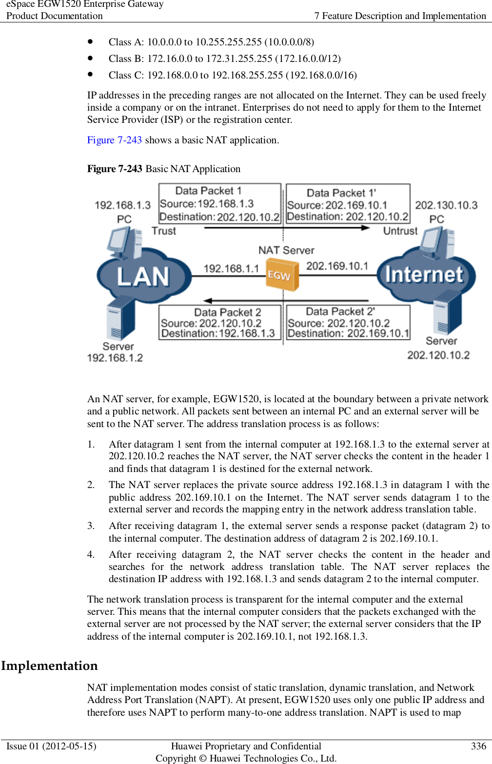 eSpace EGW1520 Enterprise Gateway Product Documentation 7 Feature Description and Implementation  Issue 01 (2012-05-15) Huawei Proprietary and Confidential                                     Copyright © Huawei Technologies Co., Ltd. 336   Class A: 10.0.0.0 to 10.255.255.255 (10.0.0.0/8)  Class B: 172.16.0.0 to 172.31.255.255 (172.16.0.0/12)  Class C: 192.168.0.0 to 192.168.255.255 (192.168.0.0/16) IP addresses in the preceding ranges are not allocated on the Internet. They can be used freely inside a company or on the intranet. Enterprises do not need to apply for them to the Internet Service Provider (ISP) or the registration center. Figure 7-243 shows a basic NAT application. Figure 7-243 Basic NAT Application   An NAT server, for example, EGW1520, is located at the boundary between a private network and a public network. All packets sent between an internal PC and an external server will be sent to the NAT server. The address translation process is as follows: 1. After datagram 1 sent from the internal computer at 192.168.1.3 to the external server at 202.120.10.2 reaches the NAT server, the NAT server checks the content in the header 1 and finds that datagram 1 is destined for the external network. 2. The NAT server replaces the private source address 192.168.1.3 in datagram 1 with the public address 202.169.10.1 on the Internet. The NAT  server sends datagram  1 to the external server and records the mapping entry in the network address translation table. 3. After receiving datagram 1, the external server sends a response packet (datagram 2) to the internal computer. The destination address of datagram 2 is 202.169.10.1. 4. After  receiving  datagram  2,  the  NAT  server  checks  the  content  in  the  header  and searches  for  the  network  address  translation  table.  The  NAT  server  replaces  the destination IP address with 192.168.1.3 and sends datagram 2 to the internal computer. The network translation process is transparent for the internal computer and the external server. This means that the internal computer considers that the packets exchanged with the external server are not processed by the NAT server; the external server considers that the IP address of the internal computer is 202.169.10.1, not 192.168.1.3. Implementation NAT implementation modes consist of static translation, dynamic translation, and Network Address Port Translation (NAPT). At present, EGW1520 uses only one public IP address and therefore uses NAPT to perform many-to-one address translation. NAPT is used to map 