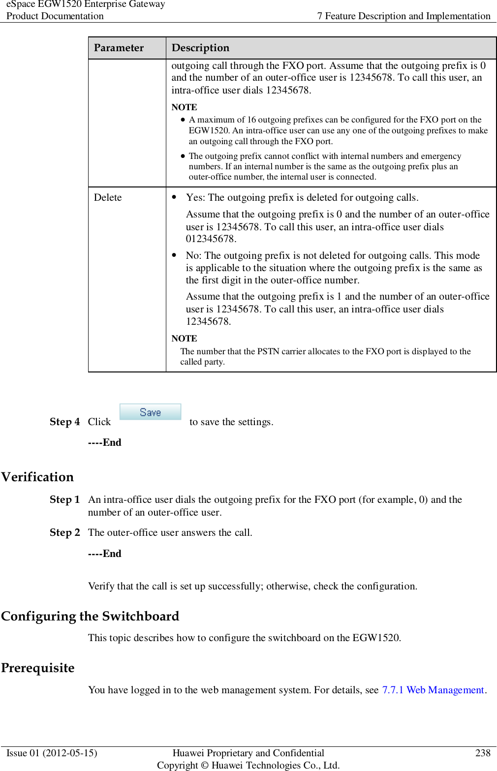 eSpace EGW1520 Enterprise Gateway Product Documentation 7 Feature Description and Implementation  Issue 01 (2012-05-15) Huawei Proprietary and Confidential                                     Copyright © Huawei Technologies Co., Ltd. 238  Parameter Description outgoing call through the FXO port. Assume that the outgoing prefix is 0 and the number of an outer-office user is 12345678. To call this user, an intra-office user dials 12345678. NOTE  A maximum of 16 outgoing prefixes can be configured for the FXO port on the EGW1520. An intra-office user can use any one of the outgoing prefixes to make an outgoing call through the FXO port.  The outgoing prefix cannot conflict with internal numbers and emergency numbers. If an internal number is the same as the outgoing prefix plus an outer-office number, the internal user is connected. Delete  Yes: The outgoing prefix is deleted for outgoing calls. Assume that the outgoing prefix is 0 and the number of an outer-office user is 12345678. To call this user, an intra-office user dials 012345678.  No: The outgoing prefix is not deleted for outgoing calls. This mode is applicable to the situation where the outgoing prefix is the same as the first digit in the outer-office number. Assume that the outgoing prefix is 1 and the number of an outer-office user is 12345678. To call this user, an intra-office user dials 12345678. NOTE The number that the PSTN carrier allocates to the FXO port is displayed to the called party.  Step 4 Click    to save the settings. ----End Verification Step 1 An intra-office user dials the outgoing prefix for the FXO port (for example, 0) and the number of an outer-office user. Step 2 The outer-office user answers the call. ----End Verify that the call is set up successfully; otherwise, check the configuration. Configuring the Switchboard This topic describes how to configure the switchboard on the EGW1520. Prerequisite You have logged in to the web management system. For details, see 7.7.1 Web Management. 
