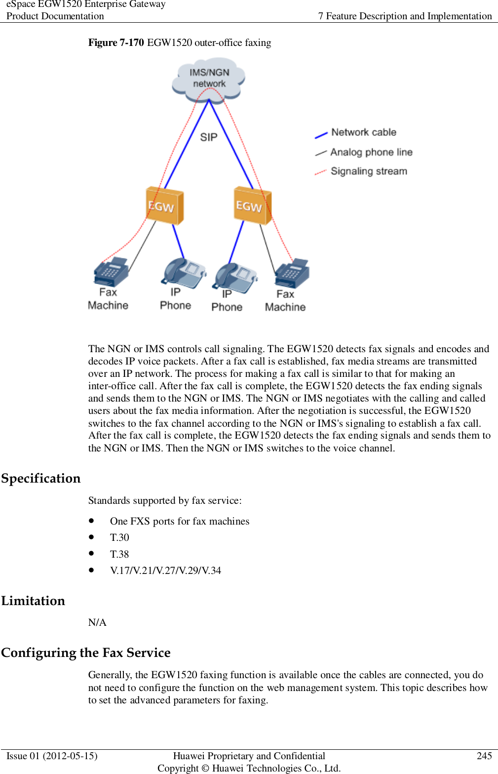 eSpace EGW1520 Enterprise Gateway Product Documentation 7 Feature Description and Implementation  Issue 01 (2012-05-15) Huawei Proprietary and Confidential                                     Copyright © Huawei Technologies Co., Ltd. 245  Figure 7-170 EGW1520 outer-office faxing   The NGN or IMS controls call signaling. The EGW1520 detects fax signals and encodes and decodes IP voice packets. After a fax call is established, fax media streams are transmitted over an IP network. The process for making a fax call is similar to that for making an inter-office call. After the fax call is complete, the EGW1520 detects the fax ending signals and sends them to the NGN or IMS. The NGN or IMS negotiates with the calling and called users about the fax media information. After the negotiation is successful, the EGW1520 switches to the fax channel according to the NGN or IMS&apos;s signaling to establish a fax call. After the fax call is complete, the EGW1520 detects the fax ending signals and sends them to the NGN or IMS. Then the NGN or IMS switches to the voice channel. Specification Standards supported by fax service:  One FXS ports for fax machines  T.30  T.38  V.17/V.21/V.27/V.29/V.34 Limitation N/A Configuring the Fax Service Generally, the EGW1520 faxing function is available once the cables are connected, you do not need to configure the function on the web management system. This topic describes how to set the advanced parameters for faxing. 