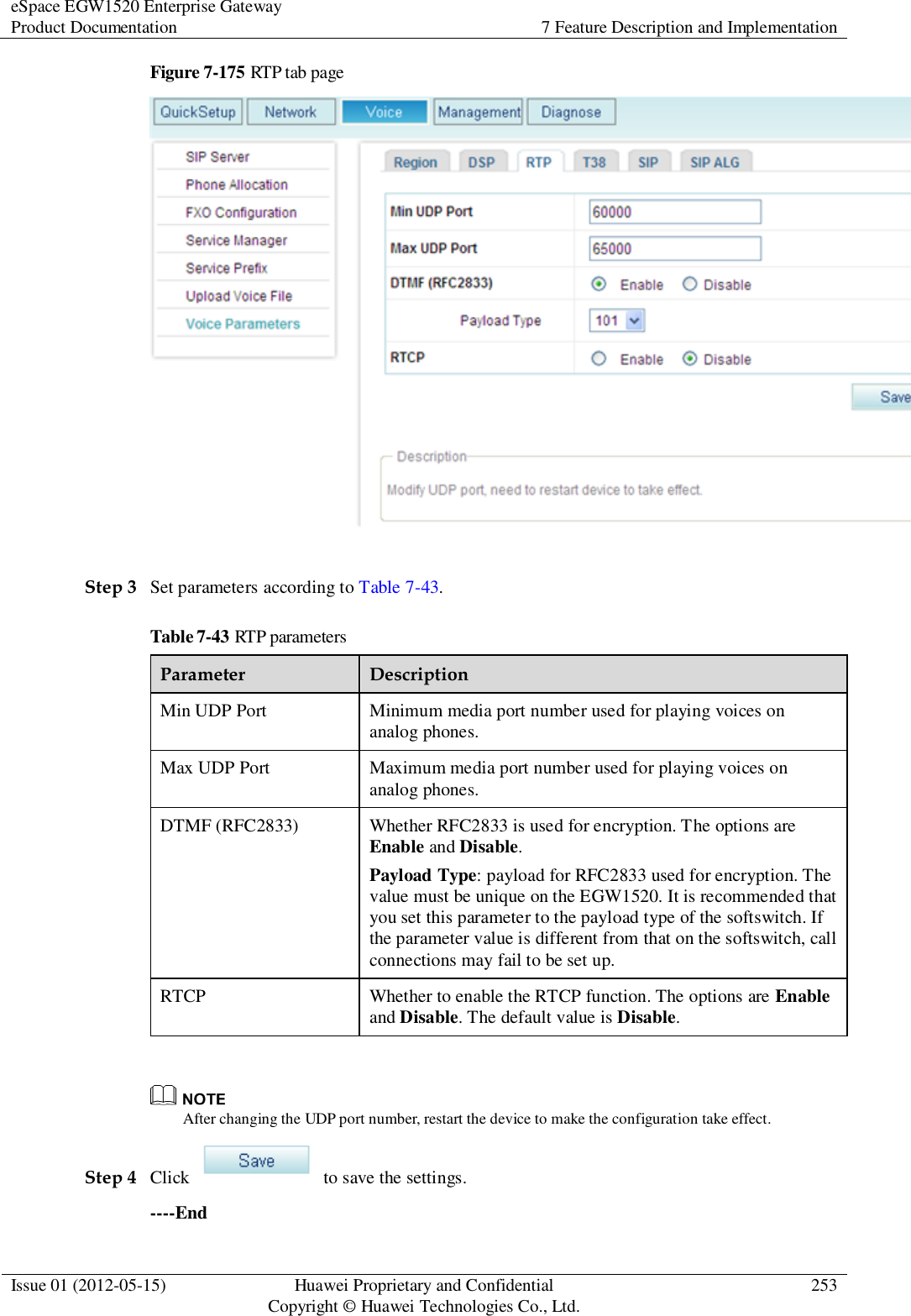 eSpace EGW1520 Enterprise Gateway Product Documentation 7 Feature Description and Implementation  Issue 01 (2012-05-15) Huawei Proprietary and Confidential                                     Copyright © Huawei Technologies Co., Ltd. 253  Figure 7-175 RTP tab page   Step 3 Set parameters according to Table 7-43. Table 7-43 RTP parameters Parameter Description Min UDP Port Minimum media port number used for playing voices on analog phones. Max UDP Port Maximum media port number used for playing voices on analog phones. DTMF (RFC2833) Whether RFC2833 is used for encryption. The options are Enable and Disable. Payload Type: payload for RFC2833 used for encryption. The value must be unique on the EGW1520. It is recommended that you set this parameter to the payload type of the softswitch. If the parameter value is different from that on the softswitch, call connections may fail to be set up. RTCP Whether to enable the RTCP function. The options are Enable and Disable. The default value is Disable.   After changing the UDP port number, restart the device to make the configuration take effect. Step 4 Click    to save the settings. ----End 