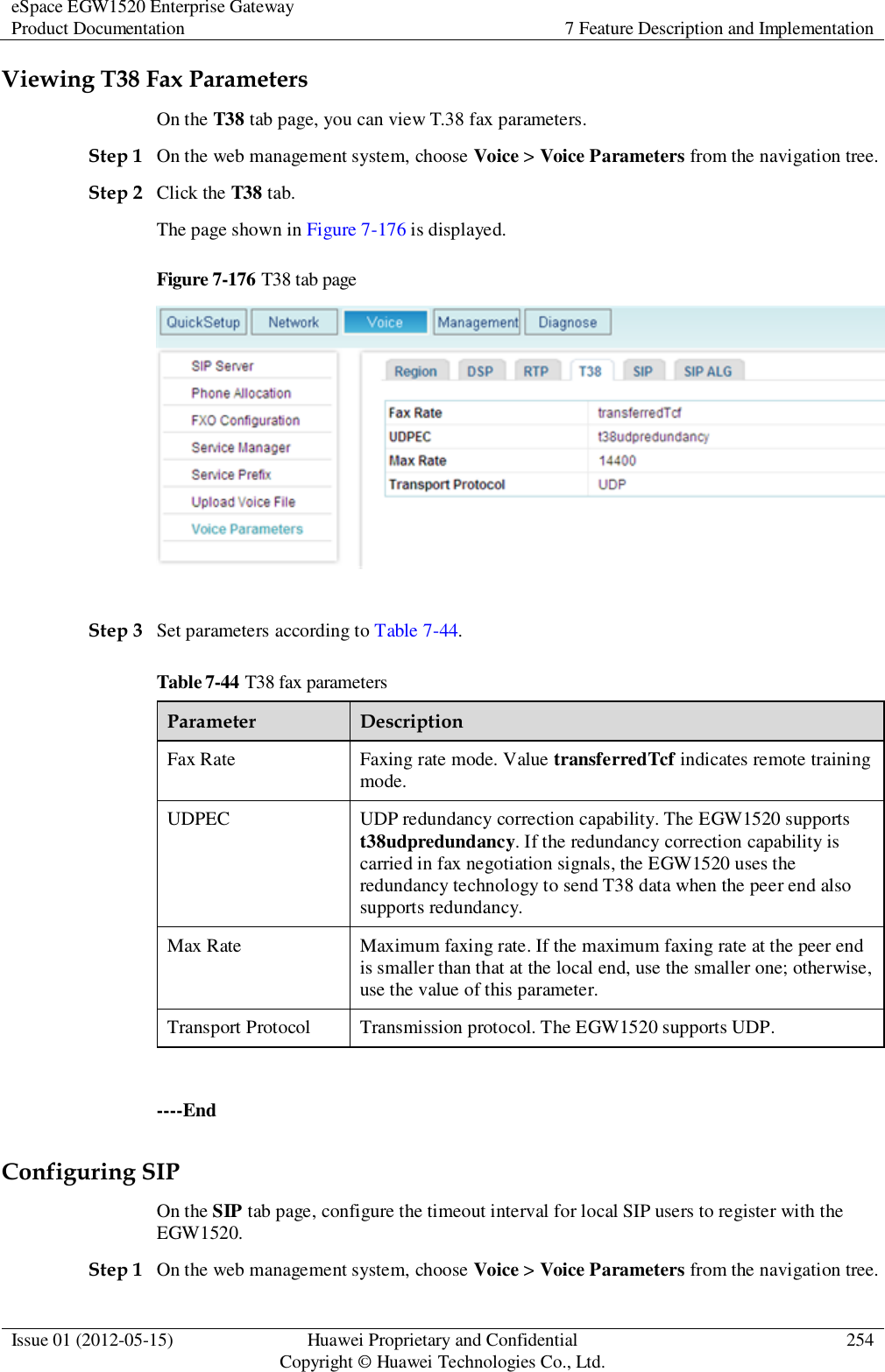 eSpace EGW1520 Enterprise Gateway Product Documentation 7 Feature Description and Implementation  Issue 01 (2012-05-15) Huawei Proprietary and Confidential                                     Copyright © Huawei Technologies Co., Ltd. 254  Viewing T38 Fax Parameters On the T38 tab page, you can view T.38 fax parameters. Step 1 On the web management system, choose Voice &gt; Voice Parameters from the navigation tree. Step 2 Click the T38 tab. The page shown in Figure 7-176 is displayed. Figure 7-176 T38 tab page   Step 3 Set parameters according to Table 7-44. Table 7-44 T38 fax parameters Parameter Description Fax Rate Faxing rate mode. Value transferredTcf indicates remote training mode. UDPEC UDP redundancy correction capability. The EGW1520 supports t38udpredundancy. If the redundancy correction capability is carried in fax negotiation signals, the EGW1520 uses the redundancy technology to send T38 data when the peer end also supports redundancy. Max Rate Maximum faxing rate. If the maximum faxing rate at the peer end is smaller than that at the local end, use the smaller one; otherwise, use the value of this parameter. Transport Protocol Transmission protocol. The EGW1520 supports UDP.  ----End Configuring SIP On the SIP tab page, configure the timeout interval for local SIP users to register with the EGW1520. Step 1 On the web management system, choose Voice &gt; Voice Parameters from the navigation tree. 