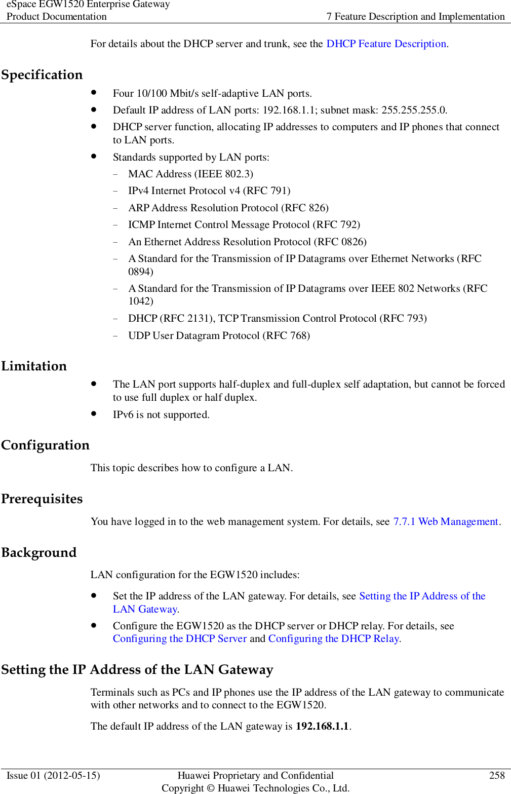 eSpace EGW1520 Enterprise Gateway Product Documentation 7 Feature Description and Implementation  Issue 01 (2012-05-15) Huawei Proprietary and Confidential                                     Copyright © Huawei Technologies Co., Ltd. 258  For details about the DHCP server and trunk, see the DHCP Feature Description. Specification  Four 10/100 Mbit/s self-adaptive LAN ports.  Default IP address of LAN ports: 192.168.1.1; subnet mask: 255.255.255.0.  DHCP server function, allocating IP addresses to computers and IP phones that connect to LAN ports.  Standards supported by LAN ports: − MAC Address (IEEE 802.3) − IPv4 Internet Protocol v4 (RFC 791) − ARP Address Resolution Protocol (RFC 826) − ICMP Internet Control Message Protocol (RFC 792) − An Ethernet Address Resolution Protocol (RFC 0826) − A Standard for the Transmission of IP Datagrams over Ethernet Networks (RFC 0894) − A Standard for the Transmission of IP Datagrams over IEEE 802 Networks (RFC 1042) − DHCP (RFC 2131), TCP Transmission Control Protocol (RFC 793) − UDP User Datagram Protocol (RFC 768) Limitation  The LAN port supports half-duplex and full-duplex self adaptation, but cannot be forced to use full duplex or half duplex.  IPv6 is not supported. Configuration This topic describes how to configure a LAN. Prerequisites You have logged in to the web management system. For details, see 7.7.1 Web Management. Background LAN configuration for the EGW1520 includes:  Set the IP address of the LAN gateway. For details, see Setting the IP Address of the LAN Gateway.  Configure the EGW1520 as the DHCP server or DHCP relay. For details, see Configuring the DHCP Server and Configuring the DHCP Relay. Setting the IP Address of the LAN Gateway Terminals such as PCs and IP phones use the IP address of the LAN gateway to communicate with other networks and to connect to the EGW1520. The default IP address of the LAN gateway is 192.168.1.1. 