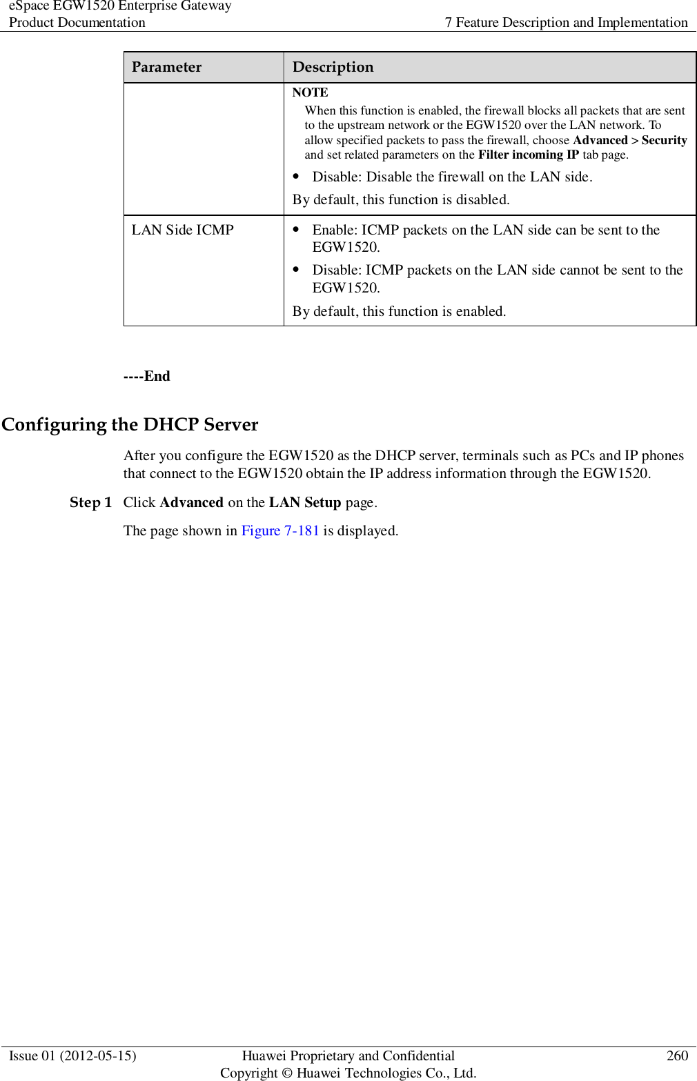 eSpace EGW1520 Enterprise Gateway Product Documentation 7 Feature Description and Implementation  Issue 01 (2012-05-15) Huawei Proprietary and Confidential                                     Copyright © Huawei Technologies Co., Ltd. 260  Parameter Description NOTE When this function is enabled, the firewall blocks all packets that are sent to the upstream network or the EGW1520 over the LAN network. To allow specified packets to pass the firewall, choose Advanced &gt; Security and set related parameters on the Filter incoming IP tab page.  Disable: Disable the firewall on the LAN side. By default, this function is disabled. LAN Side ICMP  Enable: ICMP packets on the LAN side can be sent to the EGW1520.  Disable: ICMP packets on the LAN side cannot be sent to the EGW1520. By default, this function is enabled.  ----End Configuring the DHCP Server After you configure the EGW1520 as the DHCP server, terminals such as PCs and IP phones that connect to the EGW1520 obtain the IP address information through the EGW1520. Step 1 Click Advanced on the LAN Setup page. The page shown in Figure 7-181 is displayed. 