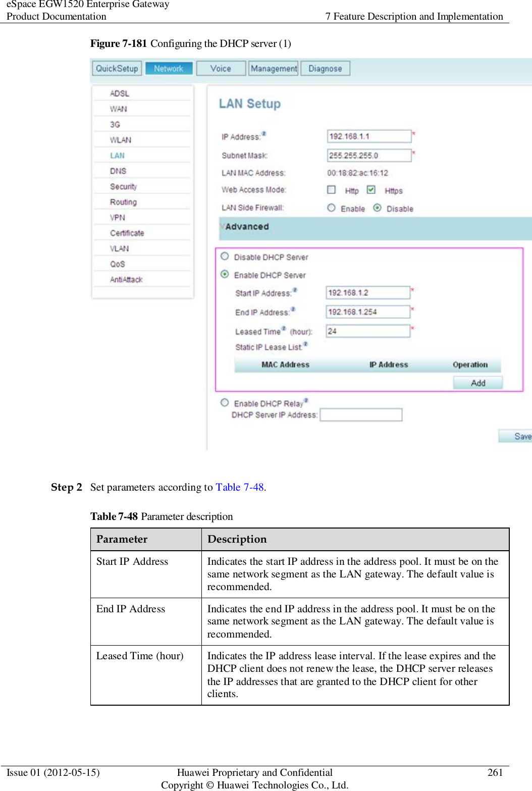 eSpace EGW1520 Enterprise Gateway Product Documentation 7 Feature Description and Implementation  Issue 01 (2012-05-15) Huawei Proprietary and Confidential                                     Copyright © Huawei Technologies Co., Ltd. 261  Figure 7-181 Configuring the DHCP server (1)   Step 2 Set parameters according to Table 7-48. Table 7-48 Parameter description Parameter Description Start IP Address Indicates the start IP address in the address pool. It must be on the same network segment as the LAN gateway. The default value is recommended. End IP Address Indicates the end IP address in the address pool. It must be on the same network segment as the LAN gateway. The default value is recommended. Leased Time (hour) Indicates the IP address lease interval. If the lease expires and the DHCP client does not renew the lease, the DHCP server releases the IP addresses that are granted to the DHCP client for other clients.  