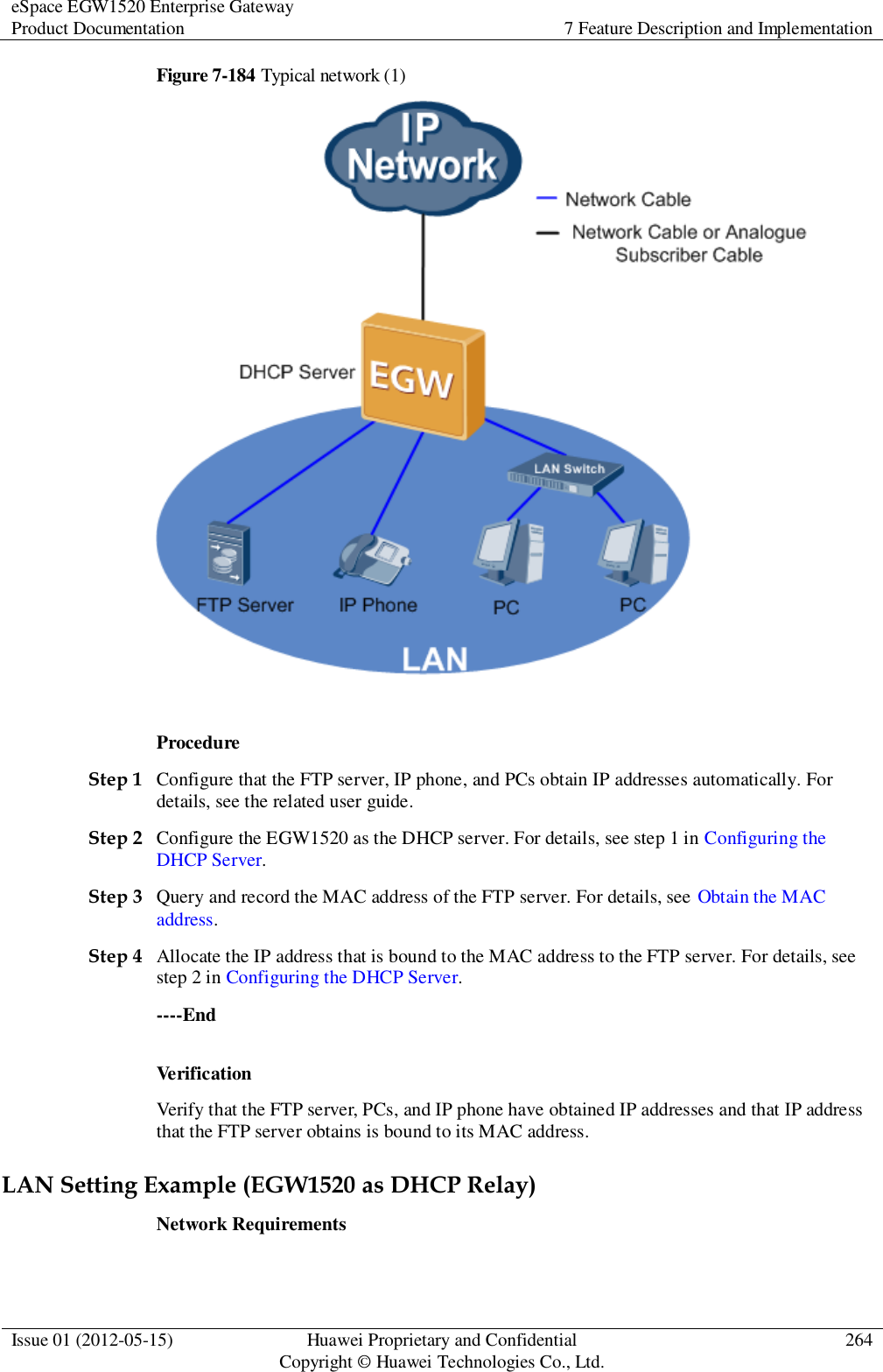 eSpace EGW1520 Enterprise Gateway Product Documentation 7 Feature Description and Implementation  Issue 01 (2012-05-15) Huawei Proprietary and Confidential                                     Copyright © Huawei Technologies Co., Ltd. 264  Figure 7-184 Typical network (1)   Procedure Step 1 Configure that the FTP server, IP phone, and PCs obtain IP addresses automatically. For details, see the related user guide. Step 2 Configure the EGW1520 as the DHCP server. For details, see step 1 in Configuring the DHCP Server. Step 3 Query and record the MAC address of the FTP server. For details, see Obtain the MAC address. Step 4 Allocate the IP address that is bound to the MAC address to the FTP server. For details, see step 2 in Configuring the DHCP Server. ----End Verification Verify that the FTP server, PCs, and IP phone have obtained IP addresses and that IP address that the FTP server obtains is bound to its MAC address. LAN Setting Example (EGW1520 as DHCP Relay) Network Requirements 