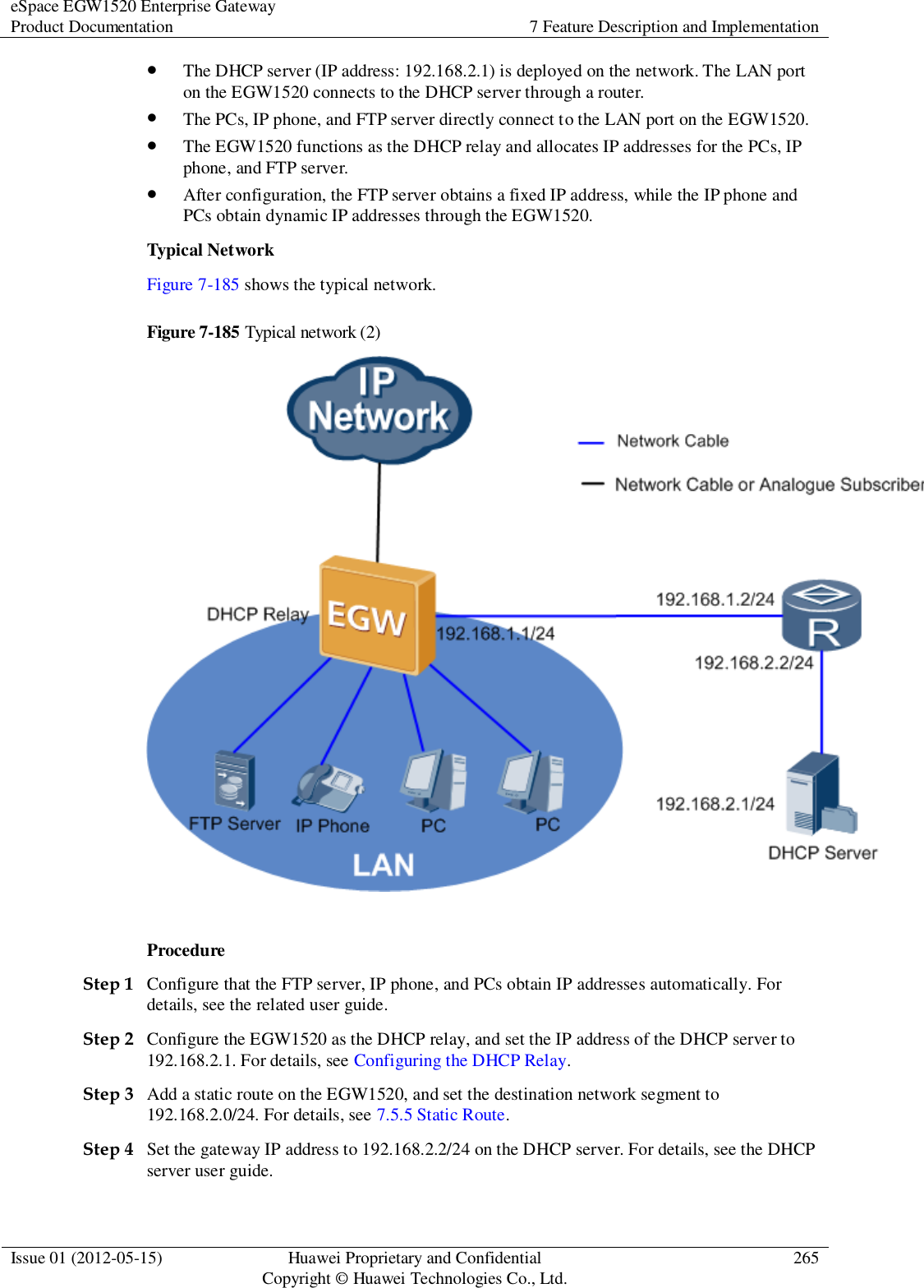 eSpace EGW1520 Enterprise Gateway Product Documentation 7 Feature Description and Implementation  Issue 01 (2012-05-15) Huawei Proprietary and Confidential                                     Copyright © Huawei Technologies Co., Ltd. 265   The DHCP server (IP address: 192.168.2.1) is deployed on the network. The LAN port on the EGW1520 connects to the DHCP server through a router.  The PCs, IP phone, and FTP server directly connect to the LAN port on the EGW1520.  The EGW1520 functions as the DHCP relay and allocates IP addresses for the PCs, IP phone, and FTP server.  After configuration, the FTP server obtains a fixed IP address, while the IP phone and PCs obtain dynamic IP addresses through the EGW1520. Typical Network Figure 7-185 shows the typical network. Figure 7-185 Typical network (2)   Procedure Step 1 Configure that the FTP server, IP phone, and PCs obtain IP addresses automatically. For details, see the related user guide. Step 2 Configure the EGW1520 as the DHCP relay, and set the IP address of the DHCP server to 192.168.2.1. For details, see Configuring the DHCP Relay. Step 3 Add a static route on the EGW1520, and set the destination network segment to 192.168.2.0/24. For details, see 7.5.5 Static Route. Step 4 Set the gateway IP address to 192.168.2.2/24 on the DHCP server. For details, see the DHCP server user guide. 