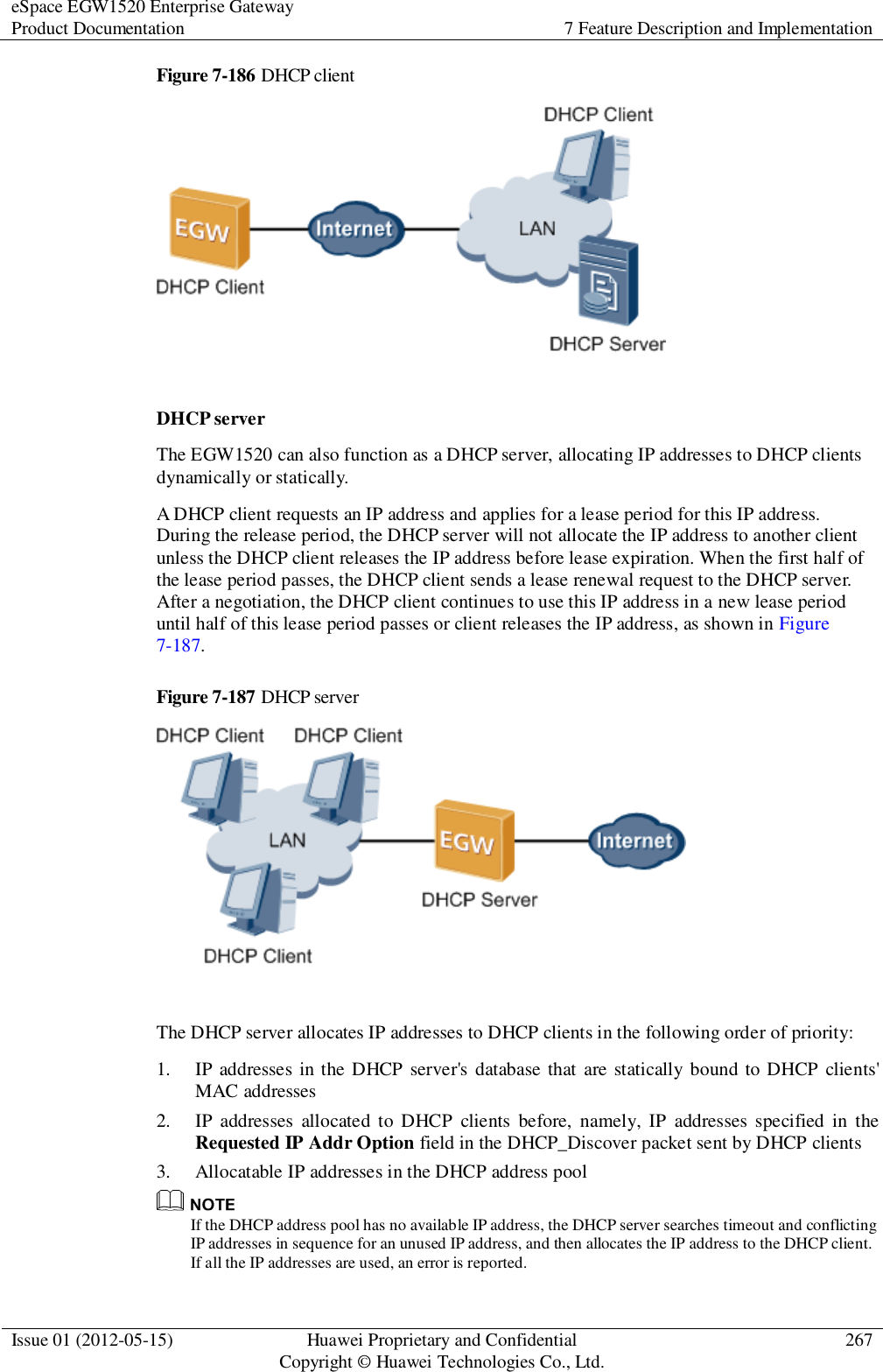 eSpace EGW1520 Enterprise Gateway Product Documentation 7 Feature Description and Implementation  Issue 01 (2012-05-15) Huawei Proprietary and Confidential                                     Copyright © Huawei Technologies Co., Ltd. 267  Figure 7-186 DHCP client   DHCP server The EGW1520 can also function as a DHCP server, allocating IP addresses to DHCP clients dynamically or statically. A DHCP client requests an IP address and applies for a lease period for this IP address. During the release period, the DHCP server will not allocate the IP address to another client unless the DHCP client releases the IP address before lease expiration. When the first half of the lease period passes, the DHCP client sends a lease renewal request to the DHCP server. After a negotiation, the DHCP client continues to use this IP address in a new lease period until half of this lease period passes or client releases the IP address, as shown in Figure 7-187. Figure 7-187 DHCP server   The DHCP server allocates IP addresses to DHCP clients in the following order of priority: 1. IP addresses in the DHCP server&apos;s  database that  are statically bound to DHCP clients&apos; MAC addresses 2. IP  addresses  allocated  to DHCP  clients  before,  namely,  IP  addresses specified  in  the Requested IP Addr Option field in the DHCP_Discover packet sent by DHCP clients 3. Allocatable IP addresses in the DHCP address pool  If the DHCP address pool has no available IP address, the DHCP server searches timeout and conflicting IP addresses in sequence for an unused IP address, and then allocates the IP address to the DHCP client. If all the IP addresses are used, an error is reported. 