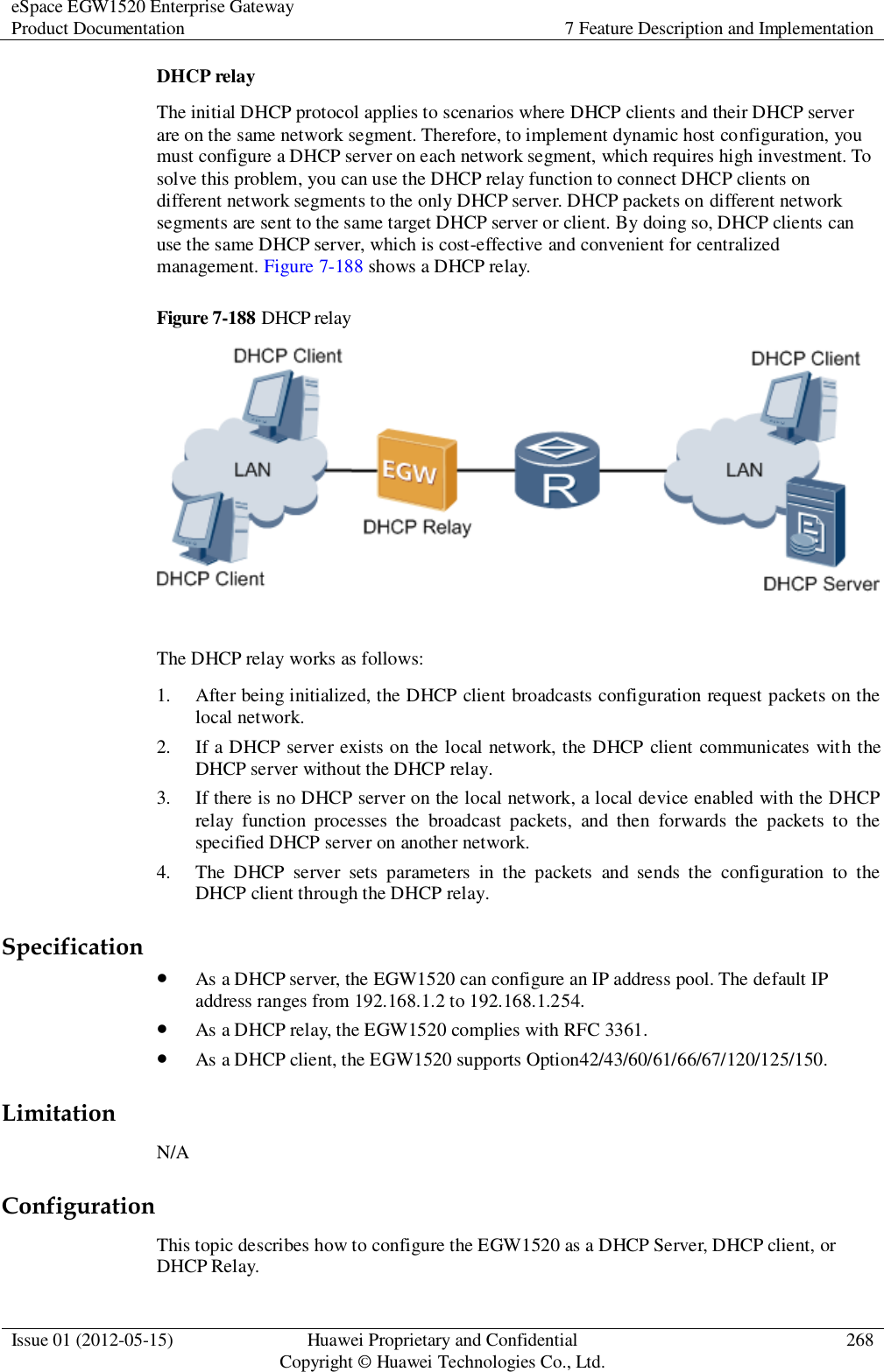 eSpace EGW1520 Enterprise Gateway Product Documentation 7 Feature Description and Implementation  Issue 01 (2012-05-15) Huawei Proprietary and Confidential                                     Copyright © Huawei Technologies Co., Ltd. 268  DHCP relay The initial DHCP protocol applies to scenarios where DHCP clients and their DHCP server are on the same network segment. Therefore, to implement dynamic host configuration, you must configure a DHCP server on each network segment, which requires high investment. To solve this problem, you can use the DHCP relay function to connect DHCP clients on different network segments to the only DHCP server. DHCP packets on different network segments are sent to the same target DHCP server or client. By doing so, DHCP clients can use the same DHCP server, which is cost-effective and convenient for centralized management. Figure 7-188 shows a DHCP relay. Figure 7-188 DHCP relay   The DHCP relay works as follows: 1. After being initialized, the DHCP client broadcasts configuration request packets on the local network. 2. If a DHCP server exists on the local network, the DHCP client communicates with the DHCP server without the DHCP relay. 3. If there is no DHCP server on the local network, a local device enabled with the DHCP relay  function  processes  the  broadcast  packets,  and  then  forwards  the  packets  to  the specified DHCP server on another network. 4. The  DHCP  server  sets  parameters  in  the  packets  and  sends  the  configuration  to  the DHCP client through the DHCP relay. Specification  As a DHCP server, the EGW1520 can configure an IP address pool. The default IP address ranges from 192.168.1.2 to 192.168.1.254.  As a DHCP relay, the EGW1520 complies with RFC 3361.  As a DHCP client, the EGW1520 supports Option42/43/60/61/66/67/120/125/150. Limitation N/A Configuration This topic describes how to configure the EGW1520 as a DHCP Server, DHCP client, or DHCP Relay. 