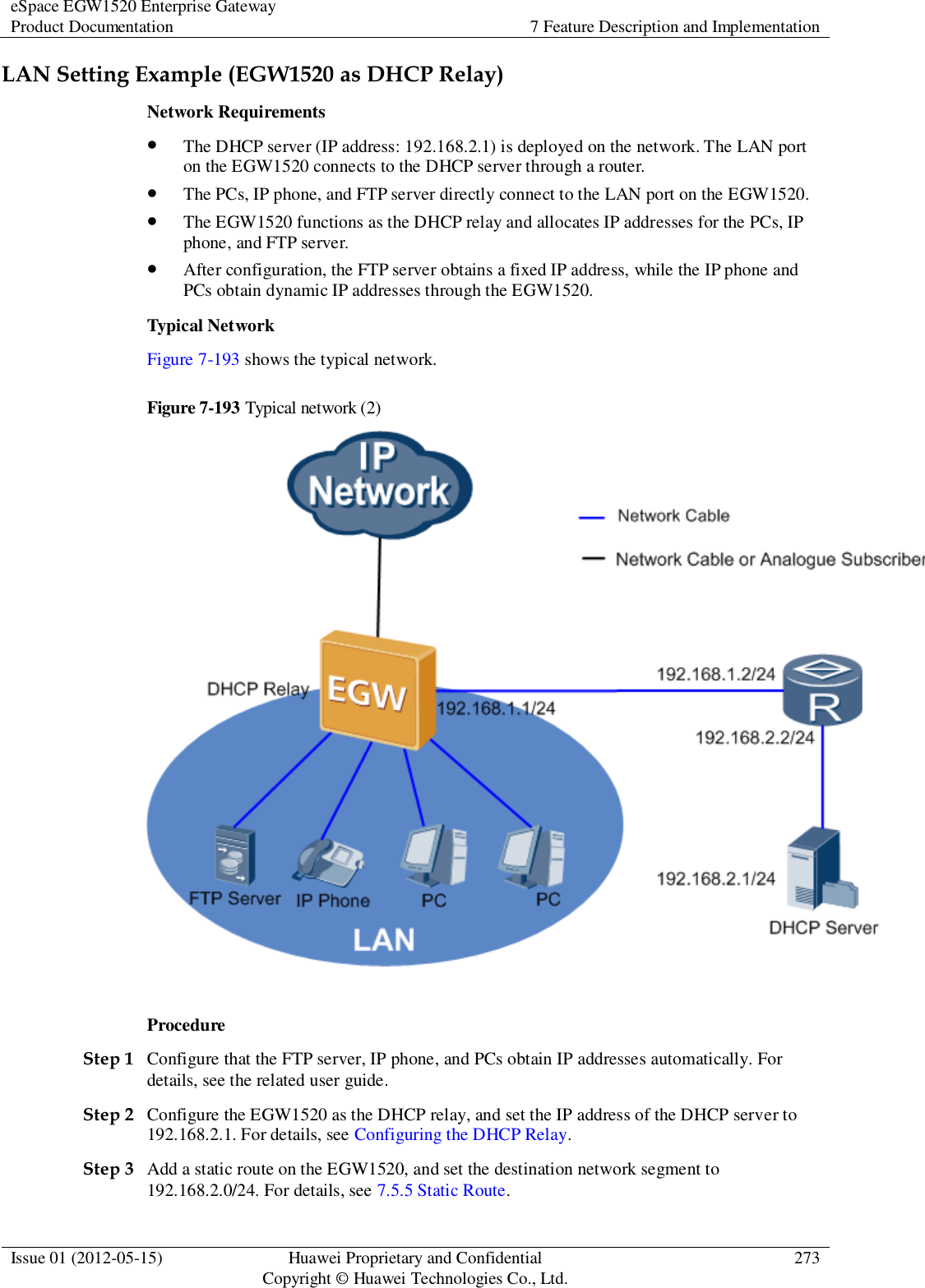 eSpace EGW1520 Enterprise Gateway Product Documentation 7 Feature Description and Implementation  Issue 01 (2012-05-15) Huawei Proprietary and Confidential                                     Copyright © Huawei Technologies Co., Ltd. 273  LAN Setting Example (EGW1520 as DHCP Relay) Network Requirements  The DHCP server (IP address: 192.168.2.1) is deployed on the network. The LAN port on the EGW1520 connects to the DHCP server through a router.  The PCs, IP phone, and FTP server directly connect to the LAN port on the EGW1520.  The EGW1520 functions as the DHCP relay and allocates IP addresses for the PCs, IP phone, and FTP server.  After configuration, the FTP server obtains a fixed IP address, while the IP phone and PCs obtain dynamic IP addresses through the EGW1520. Typical Network Figure 7-193 shows the typical network. Figure 7-193 Typical network (2)   Procedure Step 1 Configure that the FTP server, IP phone, and PCs obtain IP addresses automatically. For details, see the related user guide. Step 2 Configure the EGW1520 as the DHCP relay, and set the IP address of the DHCP server to 192.168.2.1. For details, see Configuring the DHCP Relay. Step 3 Add a static route on the EGW1520, and set the destination network segment to 192.168.2.0/24. For details, see 7.5.5 Static Route. 