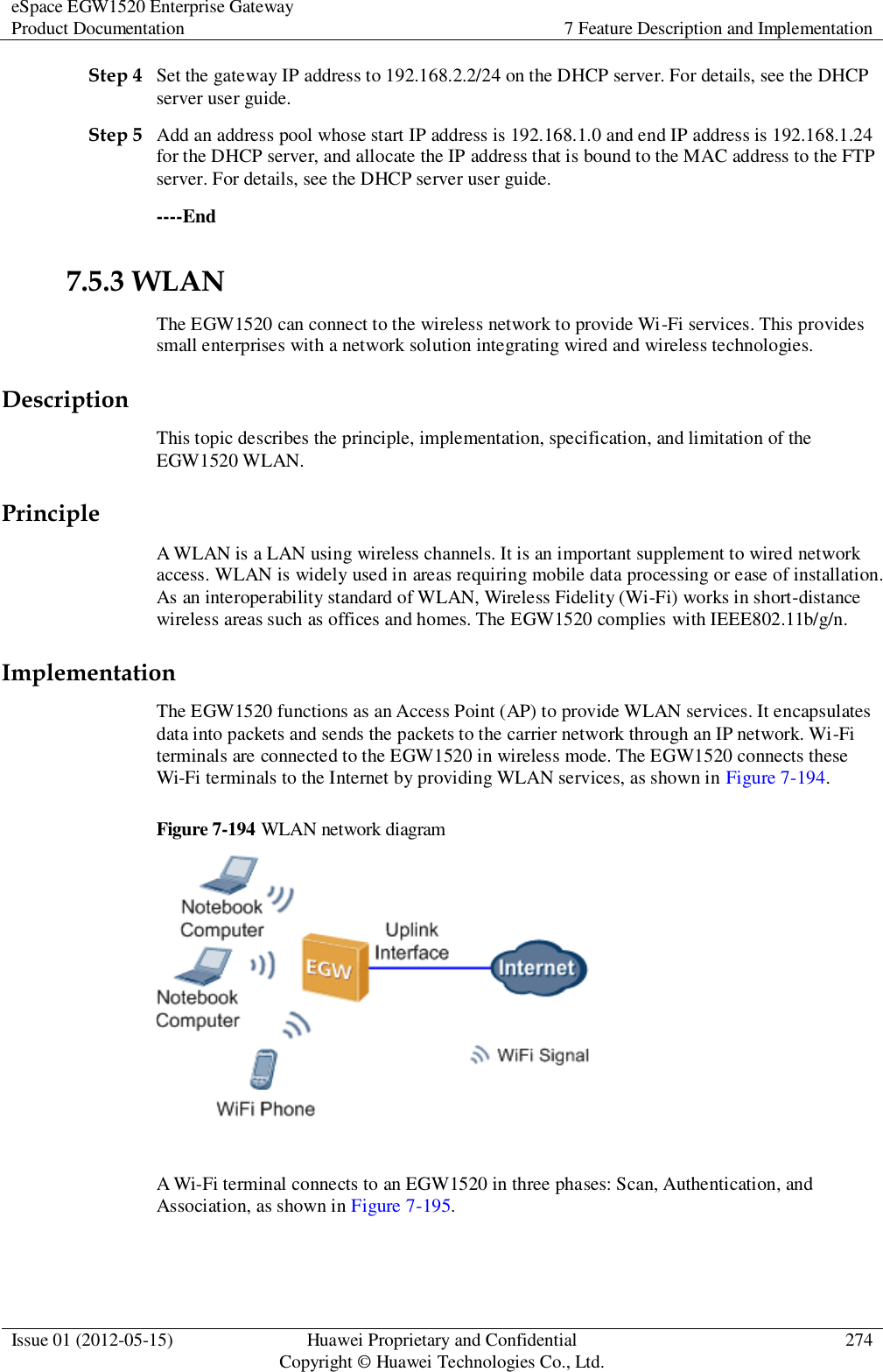 eSpace EGW1520 Enterprise Gateway Product Documentation 7 Feature Description and Implementation  Issue 01 (2012-05-15) Huawei Proprietary and Confidential                                     Copyright © Huawei Technologies Co., Ltd. 274  Step 4 Set the gateway IP address to 192.168.2.2/24 on the DHCP server. For details, see the DHCP server user guide. Step 5 Add an address pool whose start IP address is 192.168.1.0 and end IP address is 192.168.1.24 for the DHCP server, and allocate the IP address that is bound to the MAC address to the FTP server. For details, see the DHCP server user guide. ----End 7.5.3 WLAN The EGW1520 can connect to the wireless network to provide Wi-Fi services. This provides small enterprises with a network solution integrating wired and wireless technologies. Description This topic describes the principle, implementation, specification, and limitation of the EGW1520 WLAN. Principle A WLAN is a LAN using wireless channels. It is an important supplement to wired network access. WLAN is widely used in areas requiring mobile data processing or ease of installation. As an interoperability standard of WLAN, Wireless Fidelity (Wi-Fi) works in short-distance wireless areas such as offices and homes. The EGW1520 complies with IEEE802.11b/g/n. Implementation The EGW1520 functions as an Access Point (AP) to provide WLAN services. It encapsulates data into packets and sends the packets to the carrier network through an IP network. Wi-Fi terminals are connected to the EGW1520 in wireless mode. The EGW1520 connects these Wi-Fi terminals to the Internet by providing WLAN services, as shown in Figure 7-194. Figure 7-194 WLAN network diagram   A Wi-Fi terminal connects to an EGW1520 in three phases: Scan, Authentication, and Association, as shown in Figure 7-195. 