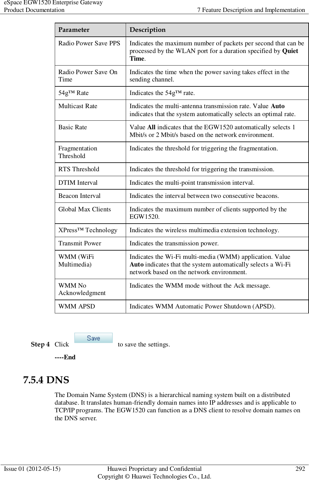 eSpace EGW1520 Enterprise Gateway Product Documentation 7 Feature Description and Implementation  Issue 01 (2012-05-15) Huawei Proprietary and Confidential                                     Copyright © Huawei Technologies Co., Ltd. 292  Parameter Description Radio Power Save PPS Indicates the maximum number of packets per second that can be processed by the WLAN port for a duration specified by Quiet Time. Radio Power Save On Time Indicates the time when the power saving takes effect in the sending channel. 54g™ Rate Indicates the 54g™ rate. Multicast Rate Indicates the multi-antenna transmission rate. Value Auto indicates that the system automatically selects an optimal rate. Basic Rate Value All indicates that the EGW1520 automatically selects 1 Mbit/s or 2 Mbit/s based on the network environment. Fragmentation Threshold Indicates the threshold for triggering the fragmentation. RTS Threshold Indicates the threshold for triggering the transmission. DTIM Interval Indicates the multi-point transmission interval. Beacon Interval Indicates the interval between two consecutive beacons. Global Max Clients Indicates the maximum number of clients supported by the EGW1520. XPress™ Technology Indicates the wireless multimedia extension technology. Transmit Power Indicates the transmission power. WMM (WiFi Multimedia) Indicates the Wi-Fi multi-media (WMM) application. Value Auto indicates that the system automatically selects a Wi-Fi network based on the network environment. WMM No Acknowledgment Indicates the WMM mode without the Ack message. WMM APSD   Indicates WMM Automatic Power Shutdown (APSD).  Step 4 Click    to save the settings. ----End 7.5.4 DNS The Domain Name System (DNS) is a hierarchical naming system built on a distributed database. It translates human-friendly domain names into IP addresses and is applicable to TCP/IP programs. The EGW1520 can function as a DNS client to resolve domain names on the DNS server.   