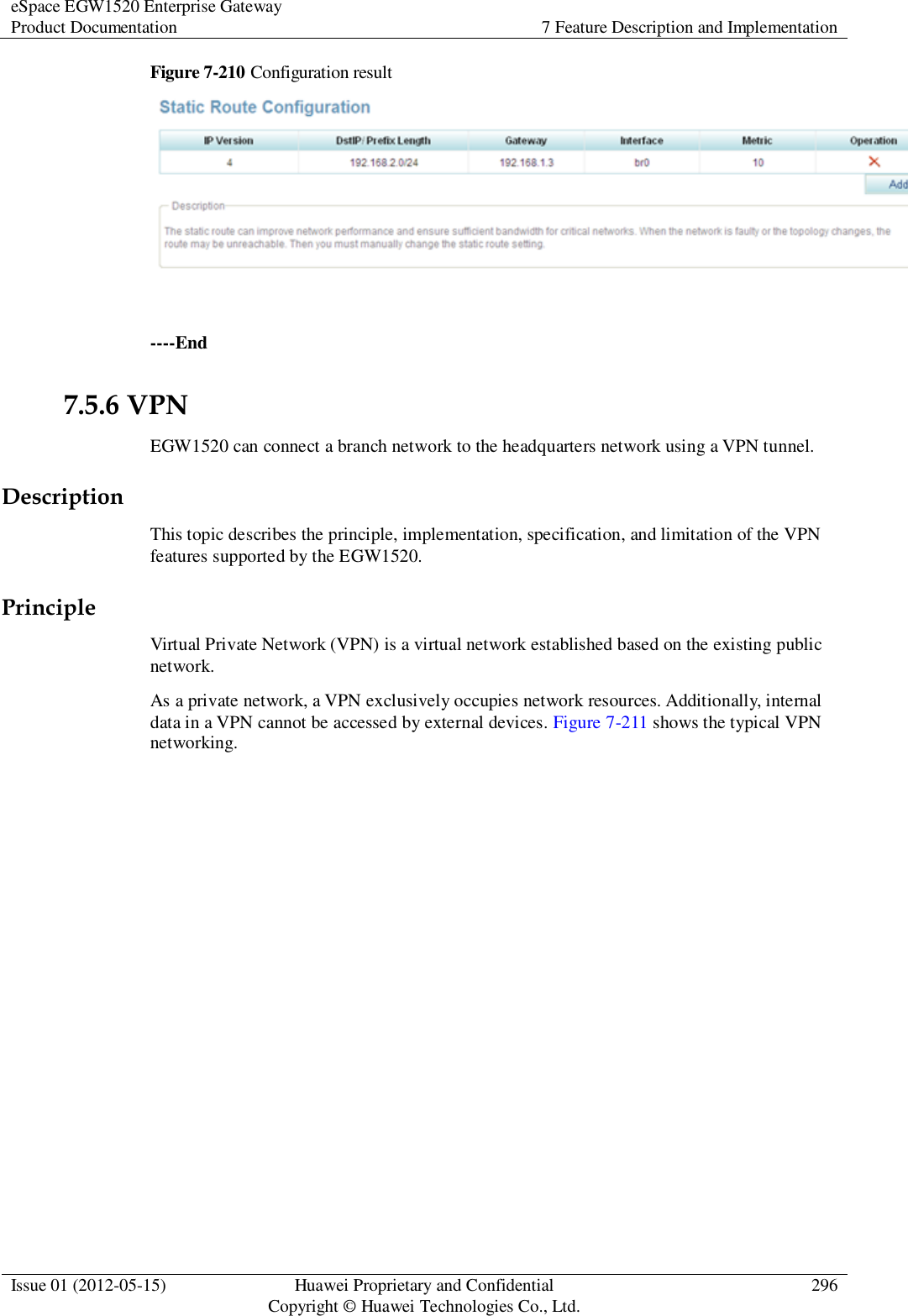 eSpace EGW1520 Enterprise Gateway Product Documentation 7 Feature Description and Implementation  Issue 01 (2012-05-15) Huawei Proprietary and Confidential                                     Copyright © Huawei Technologies Co., Ltd. 296  Figure 7-210 Configuration result   ----End 7.5.6 VPN EGW1520 can connect a branch network to the headquarters network using a VPN tunnel. Description This topic describes the principle, implementation, specification, and limitation of the VPN features supported by the EGW1520. Principle Virtual Private Network (VPN) is a virtual network established based on the existing public network.   As a private network, a VPN exclusively occupies network resources. Additionally, internal data in a VPN cannot be accessed by external devices. Figure 7-211 shows the typical VPN networking. 