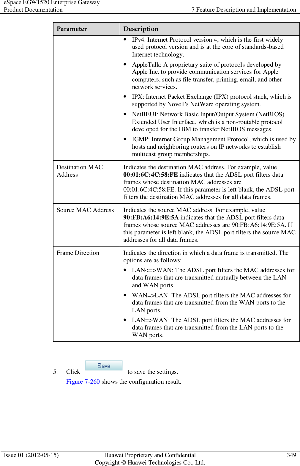 eSpace EGW1520 Enterprise Gateway Product Documentation 7 Feature Description and Implementation  Issue 01 (2012-05-15) Huawei Proprietary and Confidential                                     Copyright © Huawei Technologies Co., Ltd. 349  Parameter Description  IPv4: Internet Protocol version 4, which is the first widely used protocol version and is at the core of standards-based Internet technology.  AppleTalk: A proprietary suite of protocols developed by Apple Inc. to provide communication services for Apple computers, such as file transfer, printing, email, and other network services.  IPX: Internet Packet Exchange (IPX) protocol stack, which is supported by Novell&apos;s NetWare operating system.  NetBEUI: Network Basic Input/Output System (NetBIOS) Extended User Interface, which is a non-routable protocol developed for the IBM to transfer NetBIOS messages.  IGMP: Internet Group Management Protocol, which is used by hosts and neighboring routers on IP networks to establish multicast group memberships. Destination MAC Address Indicates the destination MAC address. For example, value 00:01:6C:4C:58:FE indicates that the ADSL port filters data frames whose destination MAC addresses are 00:01:6C:4C:58:FE. If this parameter is left blank, the ADSL port filters the destination MAC addresses for all data frames. Source MAC Address Indicates the source MAC address. For example, value 90:FB:A6:14:9E:5A indicates that the ADSL port filters data frames whose source MAC addresses are 90:FB:A6:14:9E:5A. If this parameter is left blank, the ADSL port filters the source MAC addresses for all data frames. Frame Direction Indicates the direction in which a data frame is transmitted. The options are as follows:  LAN&lt;=&gt;WAN: The ADSL port filters the MAC addresses for data frames that are transmitted mutually between the LAN and WAN ports.  WAN=&gt;LAN: The ADSL port filters the MAC addresses for data frames that are transmitted from the WAN ports to the LAN ports.  LAN=&gt;WAN: The ADSL port filters the MAC addresses for data frames that are transmitted from the LAN ports to the WAN ports.  5. Click    to save the settings. Figure 7-260 shows the configuration result. 