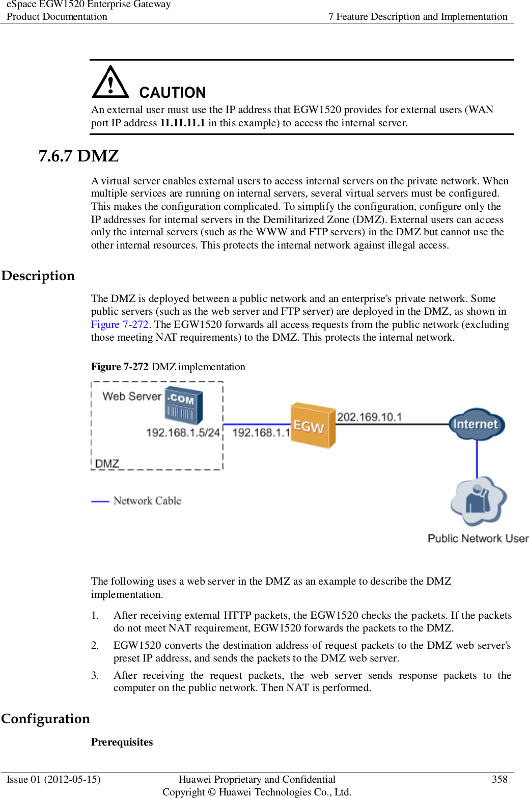 eSpace EGW1520 Enterprise Gateway Product Documentation 7 Feature Description and Implementation  Issue 01 (2012-05-15) Huawei Proprietary and Confidential                                     Copyright © Huawei Technologies Co., Ltd. 358    An external user must use the IP address that EGW1520 provides for external users (WAN port IP address 11.11.11.1 in this example) to access the internal server. 7.6.7 DMZ A virtual server enables external users to access internal servers on the private network. When multiple services are running on internal servers, several virtual servers must be configured. This makes the configuration complicated. To simplify the configuration, configure only the IP addresses for internal servers in the Demilitarized Zone (DMZ). External users can access only the internal servers (such as the WWW and FTP servers) in the DMZ but cannot use the other internal resources. This protects the internal network against illegal access. Description The DMZ is deployed between a public network and an enterprise&apos;s private network. Some public servers (such as the web server and FTP server) are deployed in the DMZ, as shown in Figure 7-272. The EGW1520 forwards all access requests from the public network (excluding those meeting NAT requirements) to the DMZ. This protects the internal network.   Figure 7-272 DMZ implementation   The following uses a web server in the DMZ as an example to describe the DMZ implementation. 1. After receiving external HTTP packets, the EGW1520 checks the packets. If the packets do not meet NAT requirement, EGW1520 forwards the packets to the DMZ. 2. EGW1520 converts the destination address of request packets to the DMZ web server&apos;s preset IP address, and sends the packets to the DMZ web server. 3. After  receiving  the  request  packets,  the  web  server  sends  response  packets  to  the computer on the public network. Then NAT is performed. Configuration Prerequisites 