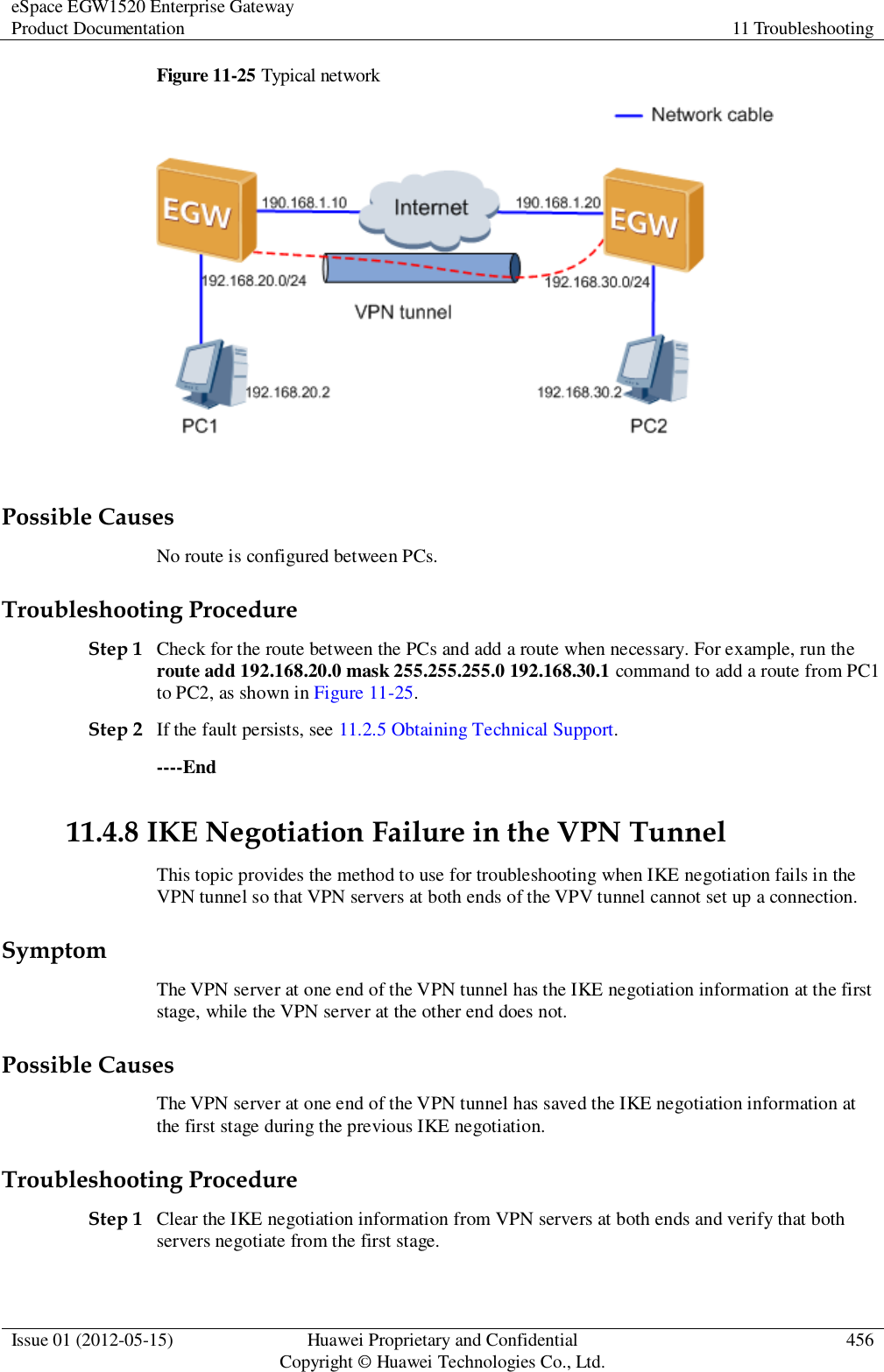 eSpace EGW1520 Enterprise Gateway Product Documentation 11 Troubleshooting  Issue 01 (2012-05-15) Huawei Proprietary and Confidential                                     Copyright © Huawei Technologies Co., Ltd. 456  Figure 11-25 Typical network   Possible Causes No route is configured between PCs. Troubleshooting Procedure Step 1 Check for the route between the PCs and add a route when necessary. For example, run the route add 192.168.20.0 mask 255.255.255.0 192.168.30.1 command to add a route from PC1 to PC2, as shown in Figure 11-25. Step 2 If the fault persists, see 11.2.5 Obtaining Technical Support. ----End 11.4.8 IKE Negotiation Failure in the VPN Tunnel This topic provides the method to use for troubleshooting when IKE negotiation fails in the VPN tunnel so that VPN servers at both ends of the VPV tunnel cannot set up a connection. Symptom The VPN server at one end of the VPN tunnel has the IKE negotiation information at the first stage, while the VPN server at the other end does not.   Possible Causes The VPN server at one end of the VPN tunnel has saved the IKE negotiation information at the first stage during the previous IKE negotiation. Troubleshooting Procedure Step 1 Clear the IKE negotiation information from VPN servers at both ends and verify that both servers negotiate from the first stage.  