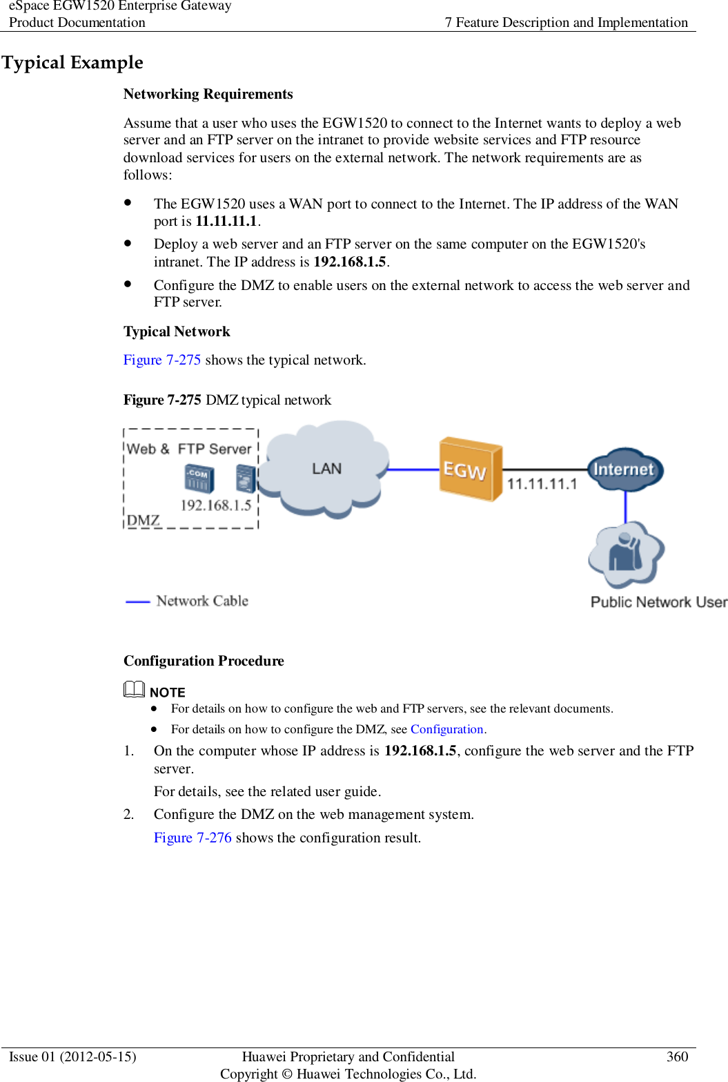 eSpace EGW1520 Enterprise Gateway Product Documentation 7 Feature Description and Implementation  Issue 01 (2012-05-15) Huawei Proprietary and Confidential                                     Copyright © Huawei Technologies Co., Ltd. 360  Typical Example Networking Requirements Assume that a user who uses the EGW1520 to connect to the Internet wants to deploy a web server and an FTP server on the intranet to provide website services and FTP resource download services for users on the external network. The network requirements are as follows:  The EGW1520 uses a WAN port to connect to the Internet. The IP address of the WAN port is 11.11.11.1.  Deploy a web server and an FTP server on the same computer on the EGW1520&apos;s intranet. The IP address is 192.168.1.5.  Configure the DMZ to enable users on the external network to access the web server and FTP server. Typical Network Figure 7-275 shows the typical network. Figure 7-275 DMZ typical network   Configuration Procedure   For details on how to configure the web and FTP servers, see the relevant documents.  For details on how to configure the DMZ, see Configuration. 1. On the computer whose IP address is 192.168.1.5, configure the web server and the FTP server. For details, see the related user guide. 2. Configure the DMZ on the web management system. Figure 7-276 shows the configuration result. 