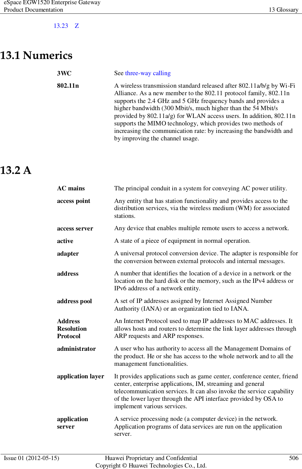 eSpace EGW1520 Enterprise Gateway Product Documentation 13 Glossary  Issue 01 (2012-05-15) Huawei Proprietary and Confidential                                     Copyright © Huawei Technologies Co., Ltd. 506  13.23    Z 13.1 Numerics 3WC See three-way calling 802.11n A wireless transmission standard released after 802.11a/b/g by Wi-Fi Alliance. As a new member to the 802.11 protocol family, 802.11n supports the 2.4 GHz and 5 GHz frequency bands and provides a higher bandwidth (300 Mbit/s, much higher than the 54 Mbit/s provided by 802.11a/g) for WLAN access users. In addition, 802.11n supports the MIMO technology, which provides two methods of increasing the communication rate: by increasing the bandwidth and by improving the channel usage. 13.2 A AC mains The principal conduit in a system for conveying AC power utility. access point Any entity that has station functionality and provides access to the distribution services, via the wireless medium (WM) for associated stations. access server Any device that enables multiple remote users to access a network. active A state of a piece of equipment in normal operation. adapter A universal protocol conversion device. The adapter is responsible for the conversion between external protocols and internal messages. address A number that identifies the location of a device in a network or the location on the hard disk or the memory, such as the IPv4 address or IPv6 address of a network entity. address pool A set of IP addresses assigned by Internet Assigned Number Authority (IANA) or an organization tied to IANA. Address Resolution Protocol An Internet Protocol used to map IP addresses to MAC addresses. It allows hosts and routers to determine the link layer addresses through ARP requests and ARP responses. administrator A user who has authority to access all the Management Domains of the product. He or she has access to the whole network and to all the management functionalities. application layer It provides applications such as game center, conference center, friend center, enterprise applications, IM, streaming and general telecommunication services. It can also invoke the service capability of the lower layer through the API interface provided by OSA to implement various services. application server A service processing node (a computer device) in the network. Application programs of data services are run on the application server. 