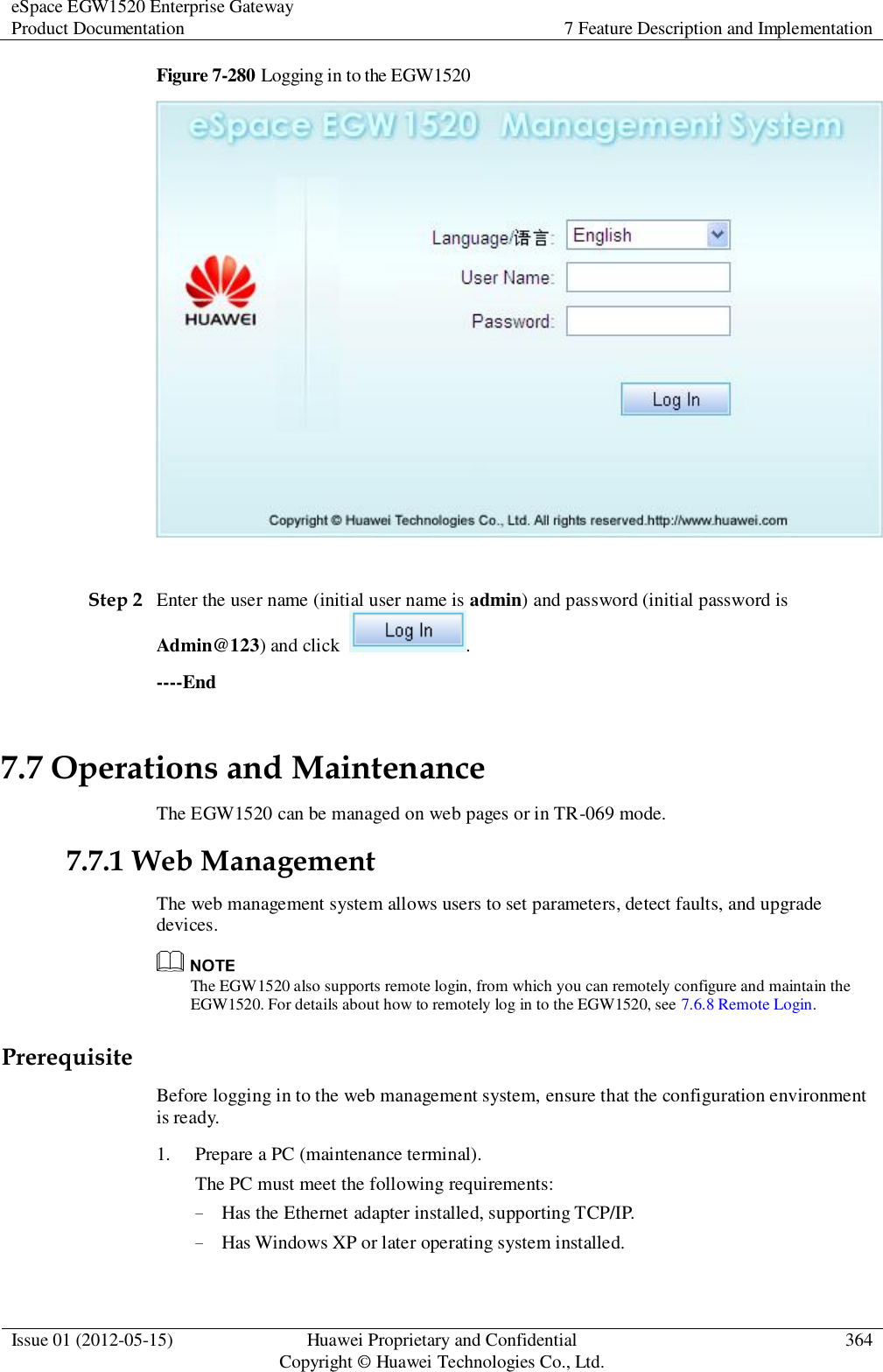 eSpace EGW1520 Enterprise Gateway Product Documentation 7 Feature Description and Implementation  Issue 01 (2012-05-15) Huawei Proprietary and Confidential                                     Copyright © Huawei Technologies Co., Ltd. 364  Figure 7-280 Logging in to the EGW1520   Step 2 Enter the user name (initial user name is admin) and password (initial password is Admin@123) and click  . ----End 7.7 Operations and Maintenance The EGW1520 can be managed on web pages or in TR-069 mode. 7.7.1 Web Management The web management system allows users to set parameters, detect faults, and upgrade devices.  The EGW1520 also supports remote login, from which you can remotely configure and maintain the EGW1520. For details about how to remotely log in to the EGW1520, see 7.6.8 Remote Login. Prerequisite Before logging in to the web management system, ensure that the configuration environment is ready. 1. Prepare a PC (maintenance terminal). The PC must meet the following requirements: − Has the Ethernet adapter installed, supporting TCP/IP. − Has Windows XP or later operating system installed. 