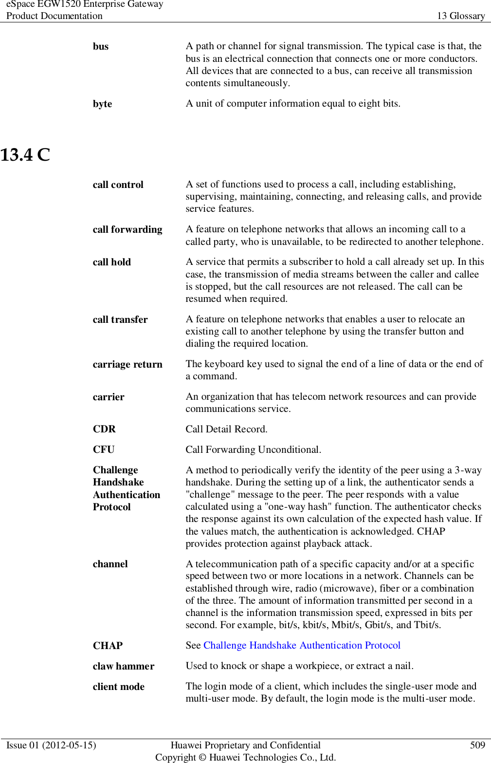 eSpace EGW1520 Enterprise Gateway Product Documentation 13 Glossary  Issue 01 (2012-05-15) Huawei Proprietary and Confidential                                     Copyright © Huawei Technologies Co., Ltd. 509  bus A path or channel for signal transmission. The typical case is that, the bus is an electrical connection that connects one or more conductors. All devices that are connected to a bus, can receive all transmission contents simultaneously. byte A unit of computer information equal to eight bits. 13.4 C call control A set of functions used to process a call, including establishing, supervising, maintaining, connecting, and releasing calls, and provide service features. call forwarding A feature on telephone networks that allows an incoming call to a called party, who is unavailable, to be redirected to another telephone. call hold A service that permits a subscriber to hold a call already set up. In this case, the transmission of media streams between the caller and callee is stopped, but the call resources are not released. The call can be resumed when required. call transfer A feature on telephone networks that enables a user to relocate an existing call to another telephone by using the transfer button and dialing the required location. carriage return The keyboard key used to signal the end of a line of data or the end of a command. carrier An organization that has telecom network resources and can provide communications service. CDR Call Detail Record. CFU Call Forwarding Unconditional. Challenge Handshake Authentication Protocol A method to periodically verify the identity of the peer using a 3-way handshake. During the setting up of a link, the authenticator sends a &quot;challenge&quot; message to the peer. The peer responds with a value calculated using a &quot;one-way hash&quot; function. The authenticator checks the response against its own calculation of the expected hash value. If the values match, the authentication is acknowledged. CHAP provides protection against playback attack. channel A telecommunication path of a specific capacity and/or at a specific speed between two or more locations in a network. Channels can be established through wire, radio (microwave), fiber or a combination of the three. The amount of information transmitted per second in a channel is the information transmission speed, expressed in bits per second. For example, bit/s, kbit/s, Mbit/s, Gbit/s, and Tbit/s. CHAP See Challenge Handshake Authentication Protocol claw hammer Used to knock or shape a workpiece, or extract a nail. client mode The login mode of a client, which includes the single-user mode and multi-user mode. By default, the login mode is the multi-user mode. 
