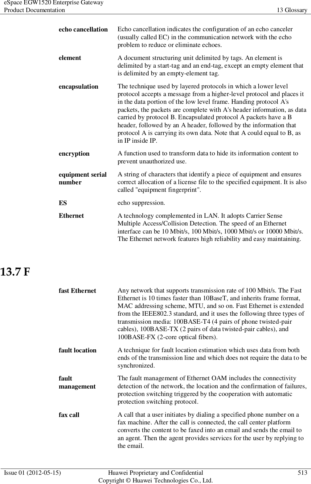 eSpace EGW1520 Enterprise Gateway Product Documentation 13 Glossary  Issue 01 (2012-05-15) Huawei Proprietary and Confidential                                     Copyright © Huawei Technologies Co., Ltd. 513  echo cancellation Echo cancellation indicates the configuration of an echo canceler (usually called EC) in the communication network with the echo problem to reduce or eliminate echoes. element A document structuring unit delimited by tags. An element is delimited by a start-tag and an end-tag, except an empty element that is delimited by an empty-element tag. encapsulation The technique used by layered protocols in which a lower level protocol accepts a message from a higher-level protocol and places it in the data portion of the low level frame. Handing protocol A&apos;s packets, the packets are complete with A&apos;s header information, as data carried by protocol B. Encapsulated protocol A packets have a B header, followed by an A header, followed by the information that protocol A is carrying its own data. Note that A could equal to B, as in IP inside IP. encryption A function used to transform data to hide its information content to prevent unauthorized use. equipment serial number A string of characters that identify a piece of equipment and ensures correct allocation of a license file to the specified equipment. It is also called &quot;equipment fingerprint&quot;. ES echo suppression. Ethernet A technology complemented in LAN. It adopts Carrier Sense Multiple Access/Collision Detection. The speed of an Ethernet interface can be 10 Mbit/s, 100 Mbit/s, 1000 Mbit/s or 10000 Mbit/s. The Ethernet network features high reliability and easy maintaining. 13.7 F fast Ethernet Any network that supports transmission rate of 100 Mbit/s. The Fast Ethernet is 10 times faster than 10BaseT, and inherits frame format, MAC addressing scheme, MTU, and so on. Fast Ethernet is extended from the IEEE802.3 standard, and it uses the following three types of transmission media: 100BASE-T4 (4 pairs of phone twisted-pair cables), 100BASE-TX (2 pairs of data twisted-pair cables), and 100BASE-FX (2-core optical fibers). fault location A technique for fault location estimation which uses data from both ends of the transmission line and which does not require the data to be synchronized. fault management The fault management of Ethernet OAM includes the connectivity detection of the network, the location and the confirmation of failures, protection switching triggered by the cooperation with automatic protection switching protocol. fax call A call that a user initiates by dialing a specified phone number on a fax machine. After the call is connected, the call center platform converts the content to be faxed into an email and sends the email to an agent. Then the agent provides services for the user by replying to the email. 
