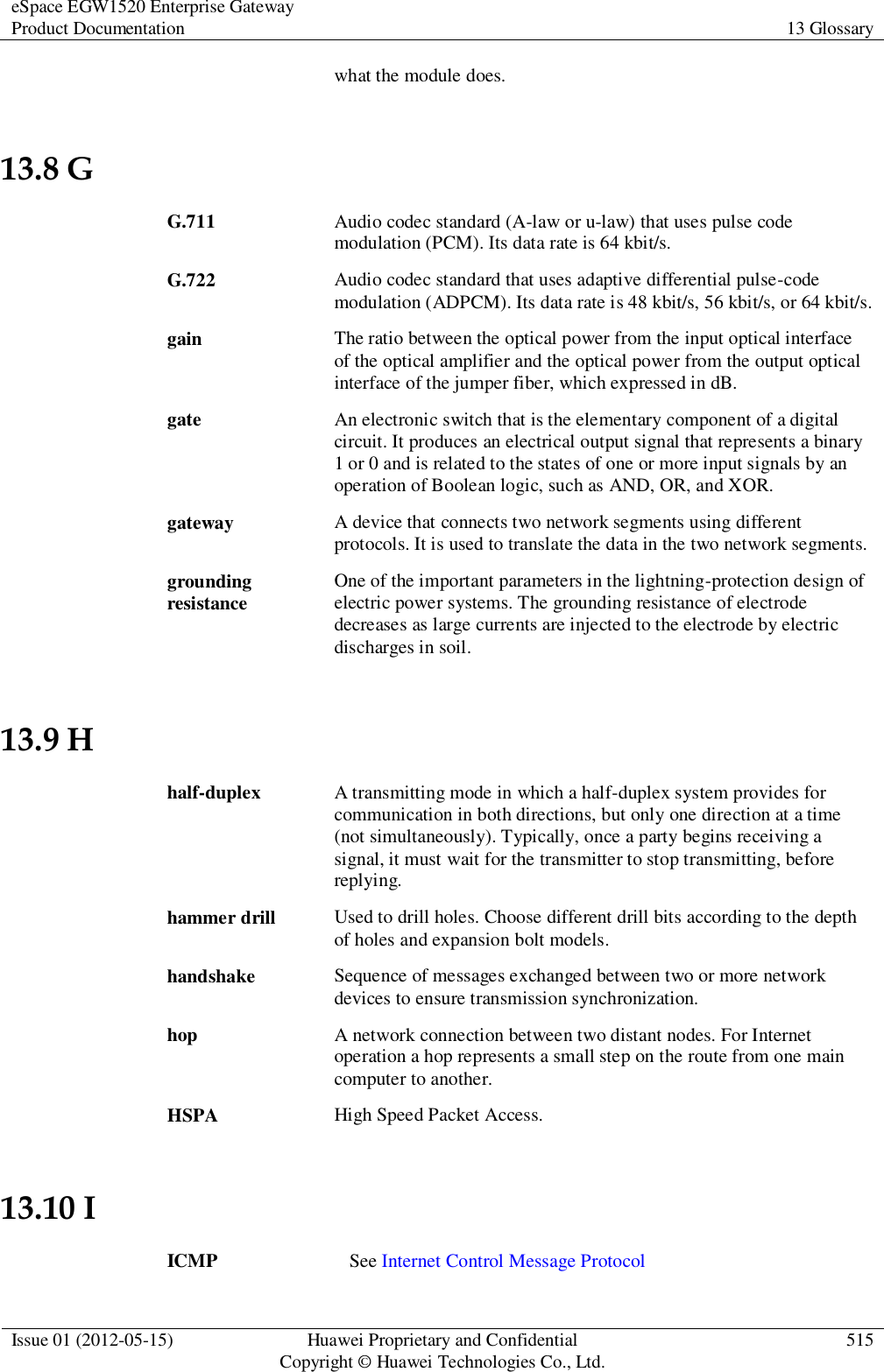 eSpace EGW1520 Enterprise Gateway Product Documentation 13 Glossary  Issue 01 (2012-05-15) Huawei Proprietary and Confidential                                     Copyright © Huawei Technologies Co., Ltd. 515  what the module does. 13.8 G G.711 Audio codec standard (A-law or u-law) that uses pulse code modulation (PCM). Its data rate is 64 kbit/s. G.722 Audio codec standard that uses adaptive differential pulse-code modulation (ADPCM). Its data rate is 48 kbit/s, 56 kbit/s, or 64 kbit/s. gain The ratio between the optical power from the input optical interface of the optical amplifier and the optical power from the output optical interface of the jumper fiber, which expressed in dB. gate An electronic switch that is the elementary component of a digital circuit. It produces an electrical output signal that represents a binary 1 or 0 and is related to the states of one or more input signals by an operation of Boolean logic, such as AND, OR, and XOR. gateway A device that connects two network segments using different protocols. It is used to translate the data in the two network segments. grounding resistance One of the important parameters in the lightning-protection design of electric power systems. The grounding resistance of electrode decreases as large currents are injected to the electrode by electric discharges in soil. 13.9 H half-duplex A transmitting mode in which a half-duplex system provides for communication in both directions, but only one direction at a time (not simultaneously). Typically, once a party begins receiving a signal, it must wait for the transmitter to stop transmitting, before replying. hammer drill Used to drill holes. Choose different drill bits according to the depth of holes and expansion bolt models. handshake Sequence of messages exchanged between two or more network devices to ensure transmission synchronization. hop A network connection between two distant nodes. For Internet operation a hop represents a small step on the route from one main computer to another. HSPA High Speed Packet Access. 13.10 I ICMP See Internet Control Message Protocol 
