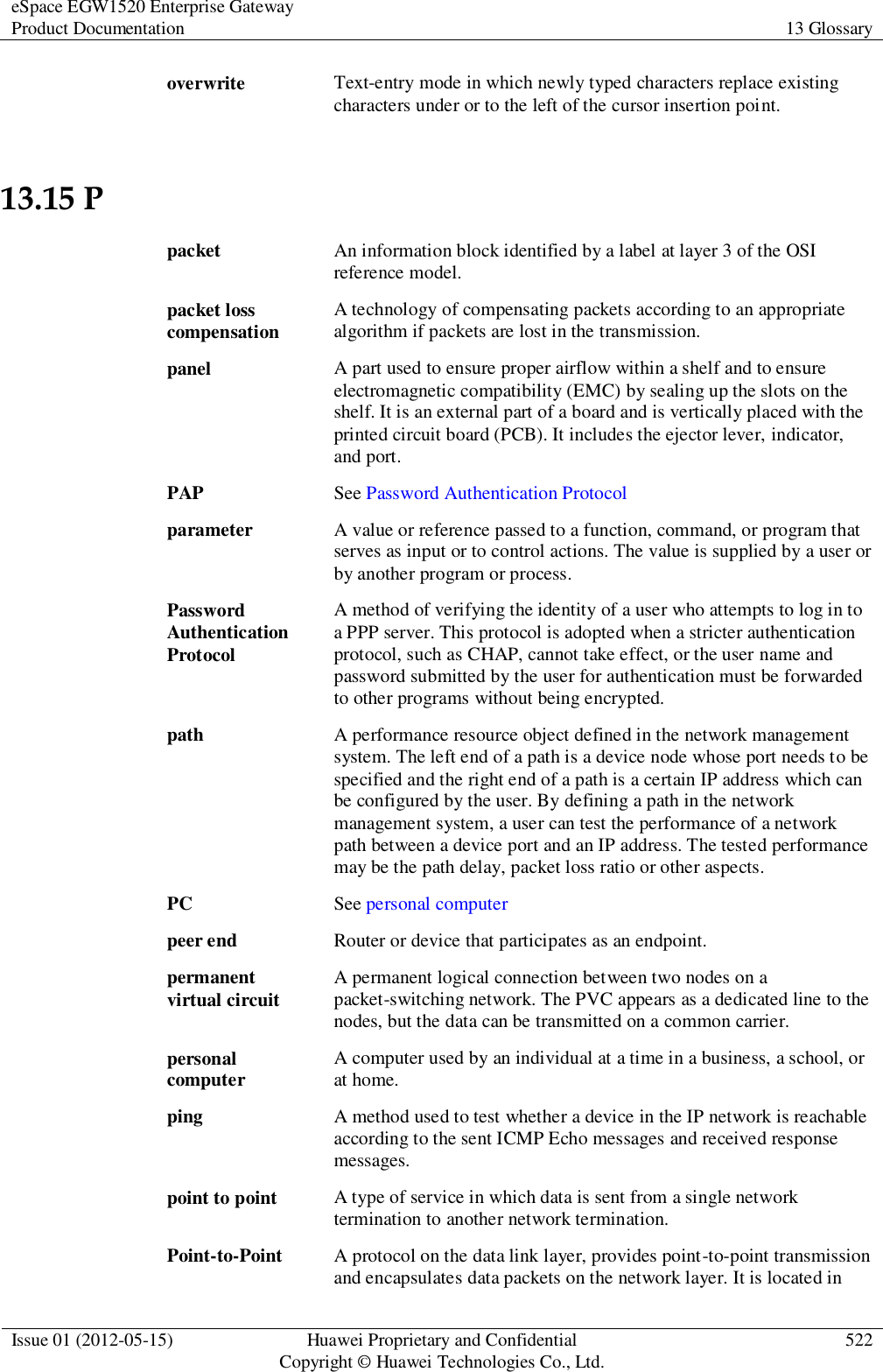 eSpace EGW1520 Enterprise Gateway Product Documentation 13 Glossary  Issue 01 (2012-05-15) Huawei Proprietary and Confidential                                     Copyright © Huawei Technologies Co., Ltd. 522  overwrite Text-entry mode in which newly typed characters replace existing characters under or to the left of the cursor insertion point. 13.15 P packet An information block identified by a label at layer 3 of the OSI reference model. packet loss compensation A technology of compensating packets according to an appropriate algorithm if packets are lost in the transmission. panel A part used to ensure proper airflow within a shelf and to ensure electromagnetic compatibility (EMC) by sealing up the slots on the shelf. It is an external part of a board and is vertically placed with the printed circuit board (PCB). It includes the ejector lever, indicator, and port. PAP See Password Authentication Protocol parameter A value or reference passed to a function, command, or program that serves as input or to control actions. The value is supplied by a user or by another program or process. Password Authentication Protocol A method of verifying the identity of a user who attempts to log in to a PPP server. This protocol is adopted when a stricter authentication protocol, such as CHAP, cannot take effect, or the user name and password submitted by the user for authentication must be forwarded to other programs without being encrypted. path A performance resource object defined in the network management system. The left end of a path is a device node whose port needs to be specified and the right end of a path is a certain IP address which can be configured by the user. By defining a path in the network management system, a user can test the performance of a network path between a device port and an IP address. The tested performance may be the path delay, packet loss ratio or other aspects. PC See personal computer peer end Router or device that participates as an endpoint. permanent virtual circuit A permanent logical connection between two nodes on a packet-switching network. The PVC appears as a dedicated line to the nodes, but the data can be transmitted on a common carrier. personal computer A computer used by an individual at a time in a business, a school, or at home. ping A method used to test whether a device in the IP network is reachable according to the sent ICMP Echo messages and received response messages. point to point A type of service in which data is sent from a single network termination to another network termination. Point-to-Point A protocol on the data link layer, provides point-to-point transmission and encapsulates data packets on the network layer. It is located in 