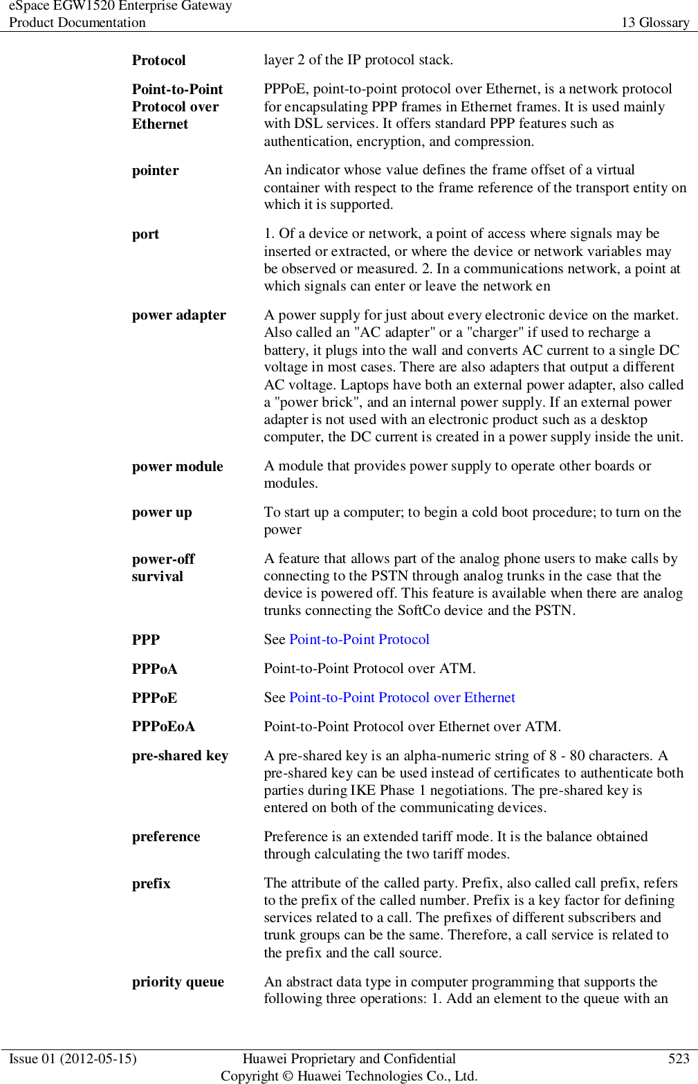 eSpace EGW1520 Enterprise Gateway Product Documentation 13 Glossary  Issue 01 (2012-05-15) Huawei Proprietary and Confidential                                     Copyright © Huawei Technologies Co., Ltd. 523  Protocol layer 2 of the IP protocol stack. Point-to-Point Protocol over Ethernet PPPoE, point-to-point protocol over Ethernet, is a network protocol for encapsulating PPP frames in Ethernet frames. It is used mainly with DSL services. It offers standard PPP features such as authentication, encryption, and compression. pointer An indicator whose value defines the frame offset of a virtual container with respect to the frame reference of the transport entity on which it is supported. port 1. Of a device or network, a point of access where signals may be inserted or extracted, or where the device or network variables may be observed or measured. 2. In a communications network, a point at which signals can enter or leave the network en power adapter A power supply for just about every electronic device on the market. Also called an &quot;AC adapter&quot; or a &quot;charger&quot; if used to recharge a battery, it plugs into the wall and converts AC current to a single DC voltage in most cases. There are also adapters that output a different AC voltage. Laptops have both an external power adapter, also called a &quot;power brick&quot;, and an internal power supply. If an external power adapter is not used with an electronic product such as a desktop computer, the DC current is created in a power supply inside the unit. power module A module that provides power supply to operate other boards or modules. power up To start up a computer; to begin a cold boot procedure; to turn on the power power-off survival A feature that allows part of the analog phone users to make calls by connecting to the PSTN through analog trunks in the case that the device is powered off. This feature is available when there are analog trunks connecting the SoftCo device and the PSTN. PPP See Point-to-Point Protocol PPPoA Point-to-Point Protocol over ATM. PPPoE See Point-to-Point Protocol over Ethernet PPPoEoA Point-to-Point Protocol over Ethernet over ATM. pre-shared key A pre-shared key is an alpha-numeric string of 8 - 80 characters. A pre-shared key can be used instead of certificates to authenticate both parties during IKE Phase 1 negotiations. The pre-shared key is entered on both of the communicating devices. preference Preference is an extended tariff mode. It is the balance obtained through calculating the two tariff modes. prefix The attribute of the called party. Prefix, also called call prefix, refers to the prefix of the called number. Prefix is a key factor for defining services related to a call. The prefixes of different subscribers and trunk groups can be the same. Therefore, a call service is related to the prefix and the call source. priority queue An abstract data type in computer programming that supports the following three operations: 1. Add an element to the queue with an 