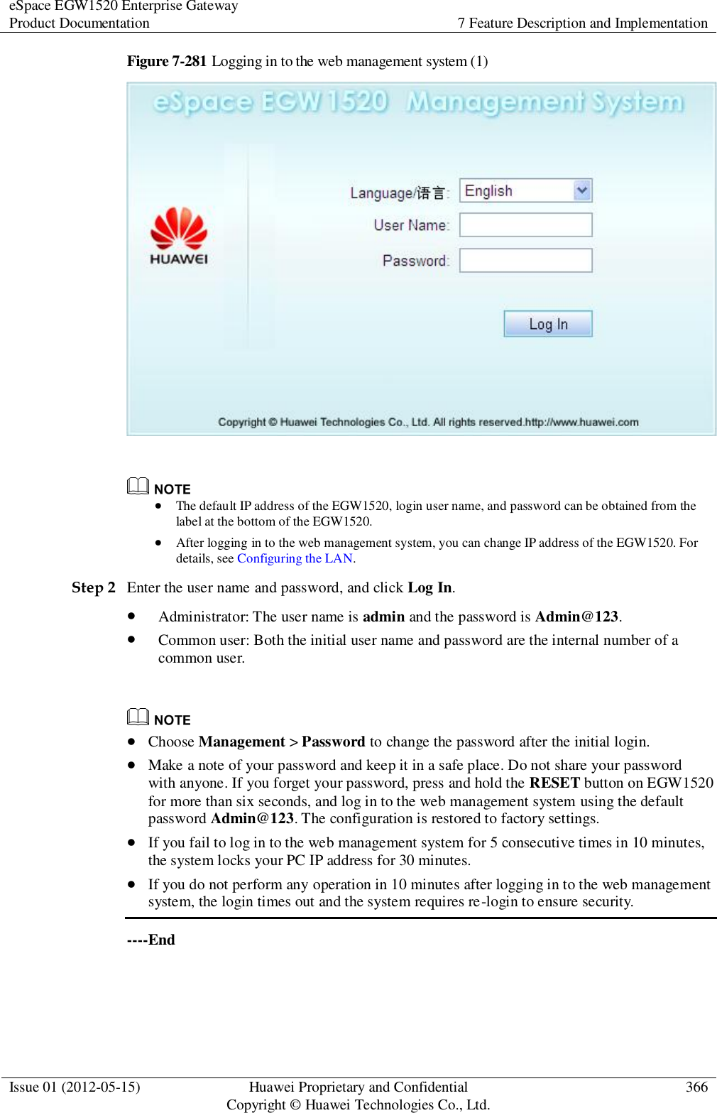 eSpace EGW1520 Enterprise Gateway Product Documentation 7 Feature Description and Implementation  Issue 01 (2012-05-15) Huawei Proprietary and Confidential                                     Copyright © Huawei Technologies Co., Ltd. 366  Figure 7-281 Logging in to the web management system (1)     The default IP address of the EGW1520, login user name, and password can be obtained from the label at the bottom of the EGW1520.  After logging in to the web management system, you can change IP address of the EGW1520. For details, see Configuring the LAN. Step 2 Enter the user name and password, and click Log In.  Administrator: The user name is admin and the password is Admin@123.  Common user: Both the initial user name and password are the internal number of a common user.    Choose Management &gt; Password to change the password after the initial login.  Make a note of your password and keep it in a safe place. Do not share your password with anyone. If you forget your password, press and hold the RESET button on EGW1520 for more than six seconds, and log in to the web management system using the default password Admin@123. The configuration is restored to factory settings.  If you fail to log in to the web management system for 5 consecutive times in 10 minutes, the system locks your PC IP address for 30 minutes.  If you do not perform any operation in 10 minutes after logging in to the web management system, the login times out and the system requires re-login to ensure security. ----End 