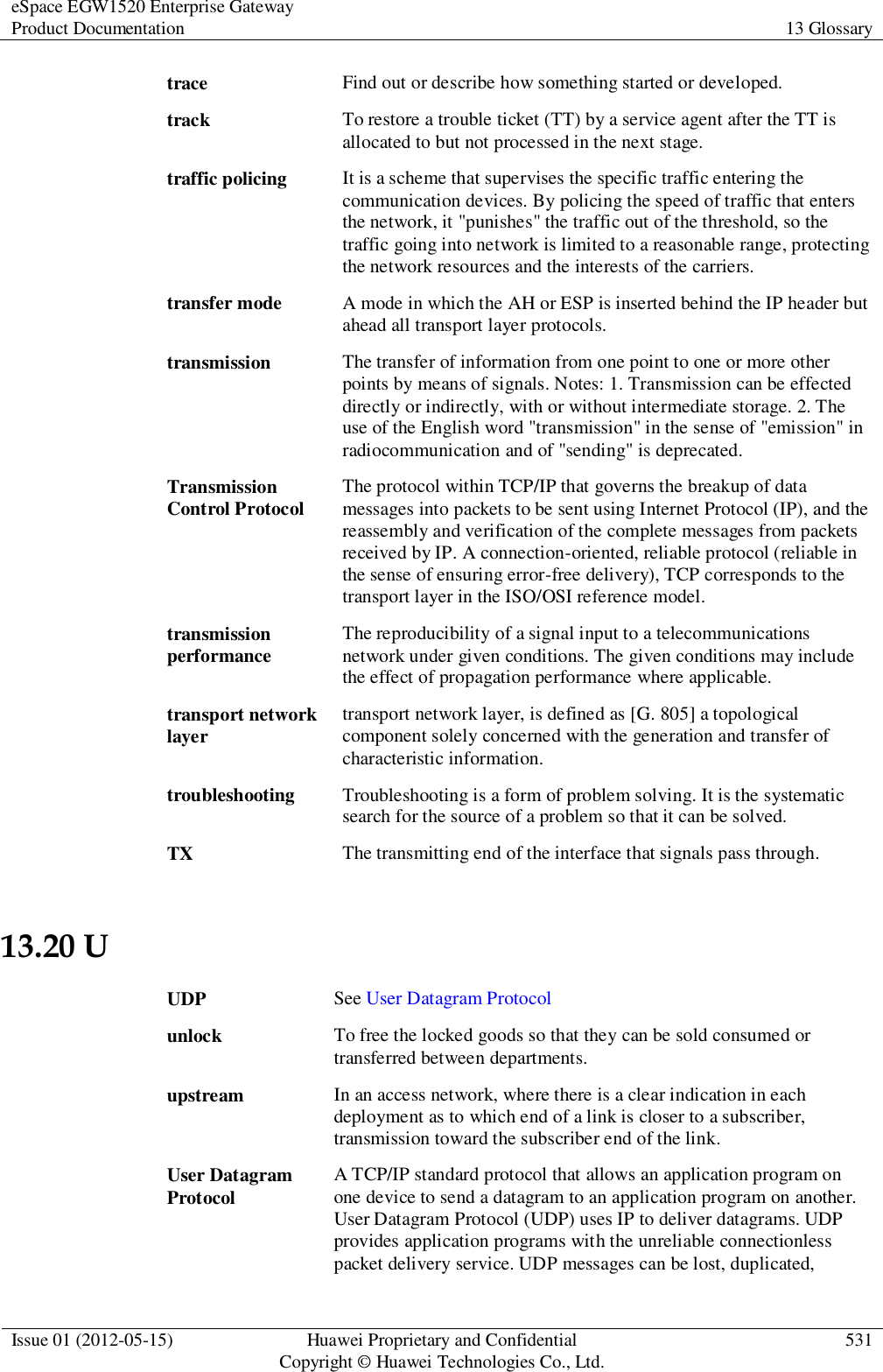 eSpace EGW1520 Enterprise Gateway Product Documentation 13 Glossary  Issue 01 (2012-05-15) Huawei Proprietary and Confidential                                     Copyright © Huawei Technologies Co., Ltd. 531  trace Find out or describe how something started or developed. track To restore a trouble ticket (TT) by a service agent after the TT is allocated to but not processed in the next stage. traffic policing It is a scheme that supervises the specific traffic entering the communication devices. By policing the speed of traffic that enters the network, it &quot;punishes&quot; the traffic out of the threshold, so the traffic going into network is limited to a reasonable range, protecting the network resources and the interests of the carriers. transfer mode A mode in which the AH or ESP is inserted behind the IP header but ahead all transport layer protocols. transmission The transfer of information from one point to one or more other points by means of signals. Notes: 1. Transmission can be effected directly or indirectly, with or without intermediate storage. 2. The use of the English word &quot;transmission&quot; in the sense of &quot;emission&quot; in radiocommunication and of &quot;sending&quot; is deprecated. Transmission Control Protocol The protocol within TCP/IP that governs the breakup of data messages into packets to be sent using Internet Protocol (IP), and the reassembly and verification of the complete messages from packets received by IP. A connection-oriented, reliable protocol (reliable in the sense of ensuring error-free delivery), TCP corresponds to the transport layer in the ISO/OSI reference model. transmission performance The reproducibility of a signal input to a telecommunications network under given conditions. The given conditions may include the effect of propagation performance where applicable. transport network layer transport network layer, is defined as [G. 805] a topological component solely concerned with the generation and transfer of characteristic information. troubleshooting Troubleshooting is a form of problem solving. It is the systematic search for the source of a problem so that it can be solved. TX The transmitting end of the interface that signals pass through. 13.20 U UDP See User Datagram Protocol unlock To free the locked goods so that they can be sold consumed or transferred between departments. upstream In an access network, where there is a clear indication in each deployment as to which end of a link is closer to a subscriber, transmission toward the subscriber end of the link. User Datagram Protocol A TCP/IP standard protocol that allows an application program on one device to send a datagram to an application program on another. User Datagram Protocol (UDP) uses IP to deliver datagrams. UDP provides application programs with the unreliable connectionless packet delivery service. UDP messages can be lost, duplicated, 