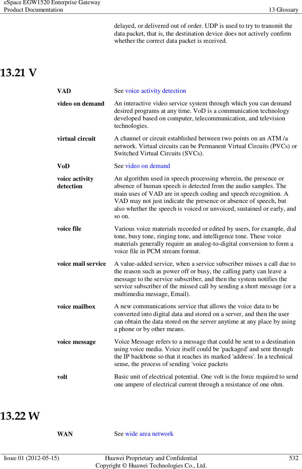 eSpace EGW1520 Enterprise Gateway Product Documentation 13 Glossary  Issue 01 (2012-05-15) Huawei Proprietary and Confidential                                     Copyright © Huawei Technologies Co., Ltd. 532  delayed, or delivered out of order. UDP is used to try to transmit the data packet, that is, the destination device does not actively confirm whether the correct data packet is received. 13.21 V VAD See voice activity detection video on demand An interactive video service system through which you can demand desired programs at any time. VoD is a communication technology developed based on computer, telecommunication, and television technologies. virtual circuit A channel or circuit established between two points on an ATM /a network. Virtual circuits can be Permanent Virtual Circuits (PVCs) or Switched Virtual Circuits (SVCs). VoD See video on demand voice activity detection An algorithm used in speech processing wherein, the presence or absence of human speech is detected from the audio samples. The main uses of VAD are in speech coding and speech recognition. A VAD may not just indicate the presence or absence of speech, but also whether the speech is voiced or unvoiced, sustained or early, and so on. voice file Various voice materials recorded or edited by users, for example, dial tone, busy tone, ringing tone, and intelligence tone. These voice materials generally require an analog-to-digital conversion to form a voice file in PCM stream format. voice mail service A value-added service, when a service subscriber misses a call due to the reason such as power off or busy, the calling party can leave a message to the service subscriber, and then the system notifies the service subscriber of the missed call by sending a short message (or a multimedia message, Email). voice mailbox A new communications service that allows the voice data to be converted into digital data and stored on a server, and then the user can obtain the data stored on the server anytime at any place by using a phone or by other means. voice message Voice Message refers to a message that could be sent to a destination using voice media. Voice itself could be &apos;packaged&apos; and sent through the IP backbone so that it reaches its marked &apos;address&apos;. In a technical sense, the process of sending &apos;voice packets volt Basic unit of electrical potential. One volt is the force required to send one ampere of electrical current through a resistance of one ohm. 13.22 W WAN See wide area network 