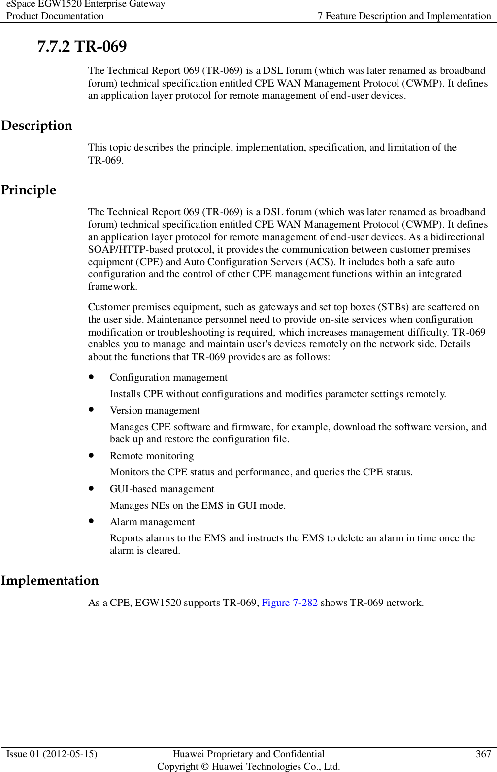 eSpace EGW1520 Enterprise Gateway Product Documentation 7 Feature Description and Implementation  Issue 01 (2012-05-15) Huawei Proprietary and Confidential                                     Copyright © Huawei Technologies Co., Ltd. 367  7.7.2 TR-069 The Technical Report 069 (TR-069) is a DSL forum (which was later renamed as broadband forum) technical specification entitled CPE WAN Management Protocol (CWMP). It defines an application layer protocol for remote management of end-user devices. Description This topic describes the principle, implementation, specification, and limitation of the TR-069. Principle The Technical Report 069 (TR-069) is a DSL forum (which was later renamed as broadband forum) technical specification entitled CPE WAN Management Protocol (CWMP). It defines an application layer protocol for remote management of end-user devices. As a bidirectional SOAP/HTTP-based protocol, it provides the communication between customer premises equipment (CPE) and Auto Configuration Servers (ACS). It includes both a safe auto configuration and the control of other CPE management functions within an integrated framework. Customer premises equipment, such as gateways and set top boxes (STBs) are scattered on the user side. Maintenance personnel need to provide on-site services when configuration modification or troubleshooting is required, which increases management difficulty. TR-069 enables you to manage and maintain user&apos;s devices remotely on the network side. Details about the functions that TR-069 provides are as follows:  Configuration management Installs CPE without configurations and modifies parameter settings remotely.  Version management Manages CPE software and firmware, for example, download the software version, and back up and restore the configuration file.  Remote monitoring Monitors the CPE status and performance, and queries the CPE status.  GUI-based management Manages NEs on the EMS in GUI mode.  Alarm management Reports alarms to the EMS and instructs the EMS to delete an alarm in time once the alarm is cleared. Implementation As a CPE, EGW1520 supports TR-069, Figure 7-282 shows TR-069 network. 